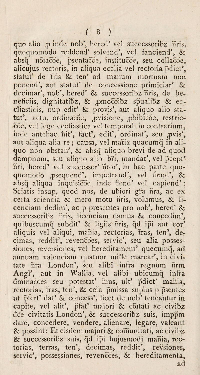 quo alio <p inde nob*, hered5 vel successoribz nris, quoquomodo reddend5 solvend5, vel fanciend5, & absq noiacoe, psentacoe, institucoe, seu collacoe, alicujus rectoris, in aliqua ecciia vel rectoria pdictb statut5 de tris & ten’ ad manum mortuam non ponend5, aut statut’ de concessione primiciar5 8c decimar’, nob5, hered5 & successoribz nris, de be- neficiis, dignitatibz, & rprnocoibz spualibz & ec- diasticis, nup edit* & provis5, aut aliquo alio sta¬ tute actu, ordinacoe, fpvisione, ^phibicoe, restric- coe, vel lege eccliastica vel temporali in contrarium, inde antehac bit5, fact5, edit5, ordinal5, seu ^vis5, aut aliqua alia re; causa, vel matia quacumq in ali- quo non obstan5, 8c absq aliquo brevi de ad quod dampnum, seu aliquo alio bri, mandat5, vel pcept5 nri, hered5 vel successor5 nror5, in hac parte quo¬ quomodo rpsequend5, impetrand5, vel fiend5, & absq aliqua inquisicoe inde fiend5 vel capiend5: Sciatis insup, quod nos, de ubiori gra nra, ac ex certa sciencia & mero motu nris, volumus, & II- cenciam dedim5, ac p presentes pro nob5, hered’ 8c successoribz nris, licenciam damus & concedim5, quibuscurnq subdit5 8c ligiis nris, qd ipi aut eor5 aliquis vel aliqui, mania, rectorias, tras, ten5, de- cimas, reddit5, revencoes, servic*, seu alia posses- siones, reversiones, vel hereditament5 quecumq, ad annuam valenciam quatuor mille marcar5, in civi- tate nra London5, seu alibi infra regnum nrm Angl5, aut in Wallia, vel alibi ubicumq infra dminacoes seu potestat5 liras, ult5 pdict’ mania, rectorias, tras, ten5, & ceta pmissa supius p psentes ut pfert5 dat5 8c concess5, licet de nob5 teneantur in capite, vel alit5, pfat5 majori 8c coitati ac civibz dee civitatis London5, & successoribz suis, imppm dare, concedere, vendere, alienare, legare, valeant & possint: Et eisdem majori & comunitati, ac civibz & successoribz suis, qd ipi hujusmodi mania, rec¬ torias, terras, ten5, decimas, reddit5, revsiones, servic5, possessiones, revencoes, &: hereditaments, ad