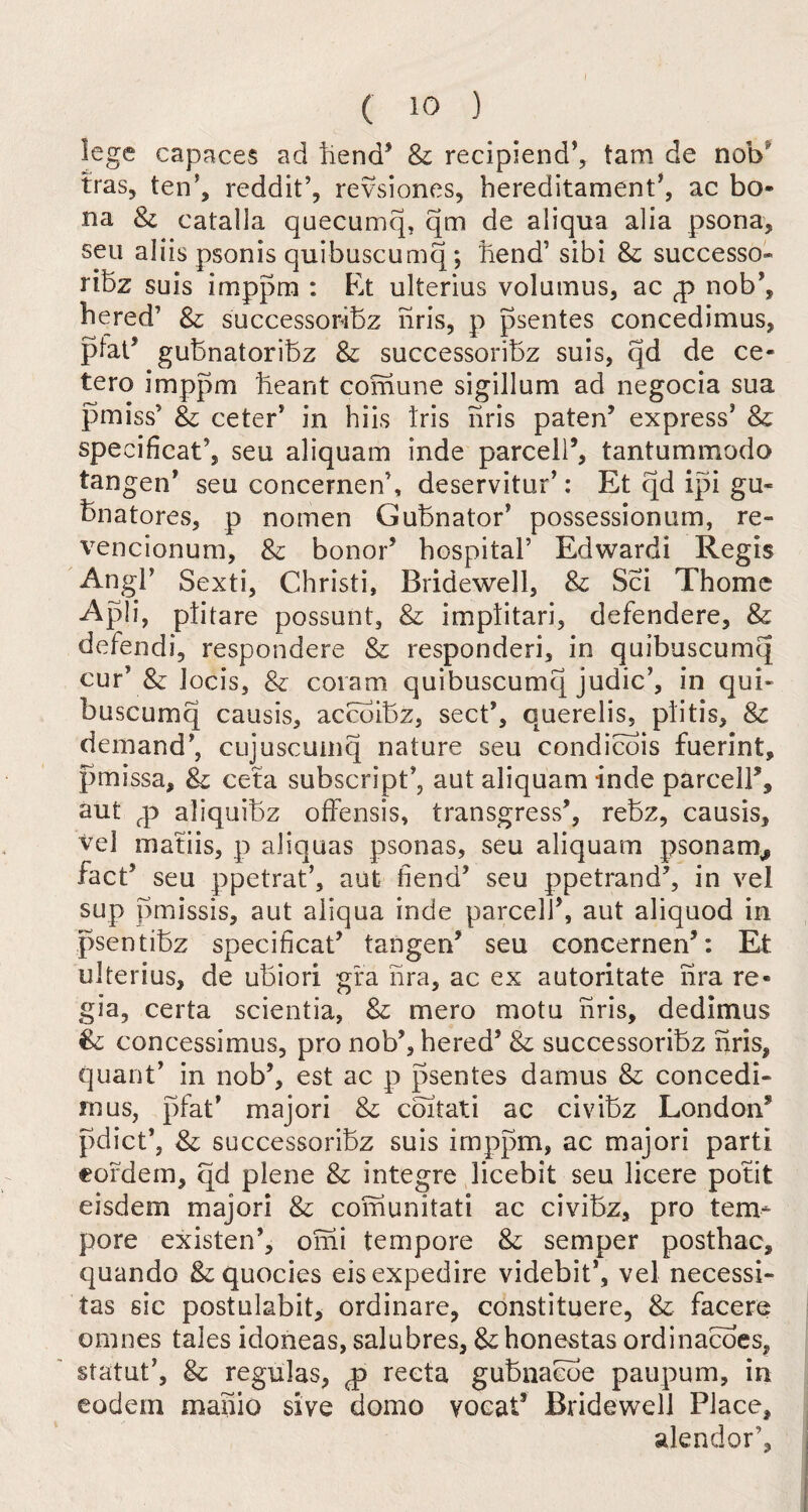 lege capaces ad bend’ & recipiend’, tam de nob tras, ten5, reddit’, revsiones, hereditament', ac bo- na & catalla quecumq, qm de aliqua alia psona, sen aliis psonis quibuscumq; bend’ sibi & successor ribz suis imppm : Et ulterius volamus, ac <p nob’, hered’ & successoribz nris, p psentes concedimus, plat5 gubnatoribz & successoribz suis, qd de ce- tero imppm beant comune sigillum ad negocia sua pmiss* & ceter’ in hiis Iris nris paten’ express' & specificat5, seu aliquam inde parcell’, tantummodo tangen’ seu concernen’, deservitur’: Et qd ipi gu« bnatores, p nomen Gubnator’ possessionum, re- vencionum, & honor’ hospital’ Edwardi Regis AngP Sexti, Christi, Bridewell, & Sci Thome Apli, plitare possunt, & imptitari, defendere, & defendi, respondere & responderi, in quibuscumq cur* & Jocis, & covam quibuscumq judic’, in qui¬ buscumq causis, acebibz, sect’, querelis, plitis, & demand', eiijuscumq nature seu condicois fuerint, pmissa, & ceta subscript’, aut aliquam inde parcell’, aut fp aliquibz offensis, transgress’, rebz, causis, vel matiis, p aliquas psonas, seu aliquam psonarn, fact’ seu ppetrat’, aut fiend’ seu ppetrand’, in vel sup pmissis, aut aliqua inde parcel!’, aut aliquod in psentibz specificat’ tangen’ seu concernen’: Et ulterius, de ubiori gra hra, ac ex autoritate hra re¬ gia, certa scientia, & mero motu nris, dedimus & concessimus, pro nob’, hered’ & successoribz nris, quant’ in nob’, est ac p psentes damns & concedb in us, pfat’ majori & coitati ac civibz London’ pdict’, & successoribz suis imppm, ac majori parti cordem, qd plene & integre licebit seu licere potit eisdem majori & comunitati ac civibz, pro tem¬ pore existen’, omi tempore & semper posthac, quando &quocies eisexpedire videbit', vel necessi- tas sic postulabit, ordinare, constituere, & faccre omnes tales idoneas, salubres, &; honestas ordinacoes, statut’, & regulas, q> recta gubaacoe paupum, in eodem manio sive domo vocaf Bridewell Place, alendor’.