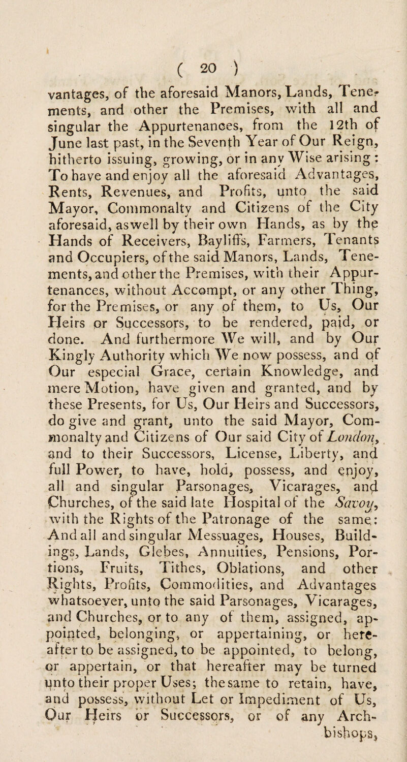 vantages, of the aforesaid Manors, Lands, lene- ments, and other the Premises, with all and singular the Appurtenances, from the 12th of June last past, in the Seventh Year of Our Reign, hitherto issuing, growing, or in any Wise arising : To have and enjoy all the aforesaid Advantages, Rents, Revenues, and Profits, unto the said Mayor, Commonalty and Citizens of the City aforesaid, aswell by their own Hands, as by the Hands of Receivers, Bayliffs, Farmers, tenants and Occupiers, of the said Manors, Lands, Tene¬ ments, and other the Premises, with their Appur¬ tenances, without Accompt, or any other Thing, for the Premises, or any of them, to Us, Our H eirs or Successors, to be rendered, paid, or done. And furthermore We will, and by Our Kingly Authority which We now possess, and of Our especial Grace, certain Knowledge, and mere Motion, have given and granted, and by these Presents, for Us, Our Heirs and Successors, do give and grant, unto the said Mayor, Com¬ monalty and Citizens of Our said City of London, and to their Successors, License, Liberty, and full Power, to have, hold, possess, and enjoy, all and singular Parsonages, Vicarages, and Churches, of the said late Hospital of the Savoy, with the Rights of the Patronage of the same: And all and singular Messuages, Houses, Build¬ ings, Lands, Glebes, Annuities, Pensions, Por¬ tions, Fruits, Tithes, Oblations, and other Rights, Profits, Commodities, and Advantages whatsoever, unto the said Parsonages, Vicarages, and Churches, or to any of them, assigned, ap¬ pointed, belonging, or appertaining, or here¬ after to be assigned, to be appointed, to belong, or appertain, or that hereafter may be turned unto their proper Uses; the same to retain, have, and possess, without Let or Impediment of Us, Our Heirs or Successors, or of any Arch¬ bishops,