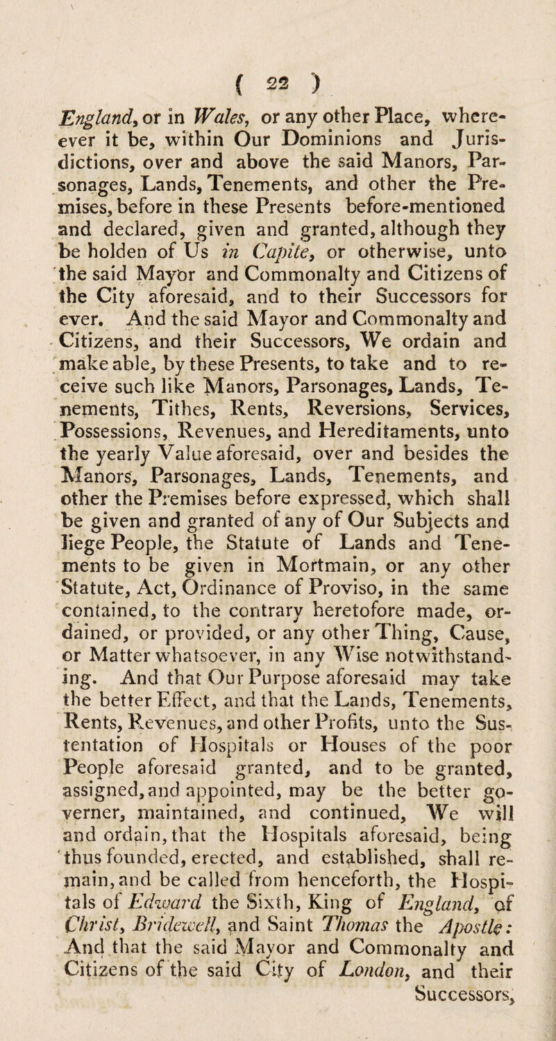 England, or in Wales, or any other Place, where- ever it be, within Our Dominions and Juris¬ dictions, over and above the said Manors, Par¬ sonages, Lands, Tenements, and other the Pre¬ mises, before in these Presents before-mentioned and declared, given and granted, although they be holden of Us in Capite, or otherwise, unto the said Mayor and Commonalty and Citizens of the City aforesaid, and to their Successors for ever. And the said Mayor and Commonalty and Citizens, and their Successors, We ordain and make able, by these Presents, to take and to re¬ ceive such like Manors, Parsonages, Lands, Te¬ nements, Tithes, Rents, Reversions, Services, Possessions, Revenues, and Hereditaments, unto the yearly Value aforesaid, over and besides the Manors, Parsonages, Lands, Tenements, and other the Premises before expressed, which shall be given and granted of any of Our Subjects and liege People, the Statute of Lands and Tene¬ ments to be given in Mortmain, or any other Statute, Act, Ordinance of Proviso, in the same contained, to the contrary heretofore made, or¬ dained, or provided, or any other Thing, Cause, or Matter whatsoever, in any Wise notwithstand¬ ing. And that Our Purpose aforesaid may take the better Effect, and that the Lands, Tenements, Rents, Revenues, and other Profits, unto the Sus- tentation of Hospitals or Houses of the poor People aforesaid granted, and to be granted, assigned, and appointed, may be the better go¬ vern cr, maintained, and continued. We will and ordain, that the Hospitals aforesaid, being thus founded, erected, and established, shall re¬ main, and be called from henceforth, the Hospi¬ tals of Edward the Sixth, King of England, of Christ, Bridewell, and Saint Thomas the Apostle: And that the said Mayor and Commonalty and Citizens of the said City of London, and their Successors,