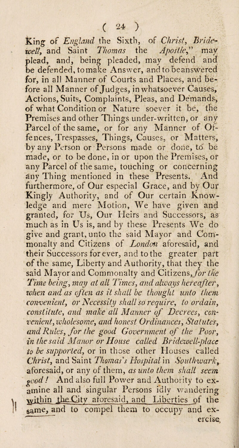 King of England the Sixth, of Christ, Bride~ **/d7, and Saint Thomas the Apostle” may plead, and, being pleaded, may defend and be defended, to make Answer, and tobeanswered for, in all Manner of Courts and Places, and be¬ fore all Manner of Judges, in whatsoever Causes, Actions, Suits, Complaints, Pleas, and Demands*, of what Condition or Nature soever it be, the Premises and other Things under-written, or any Parcel of the same, or for any Manner of Of¬ fences, Trespasses, Things, Causes, or Matters, by any Person or Persons made or done, to be made, or to be done, in or upon the Premises, or any Parcel of the same, touching or concerning anv Thing mentioned in these Presents. And furthermore, of Our especial Grace, and by Our Kingly Authority, and of Our certain Know¬ ledge and mere Motion, We have given and granted, for Us, Our Heirs and Successors, as much as in Us is, and by these Presents We do give and grant, unto the said Mayor and Com¬ monalty and Citizens of London aforesaid, and their Successors for ever, and to the greater part of the same, Liberty and Authority, that they the said Mayor and Commonalty and Citizens, for the Time beings map at all Times, and always hereafter, when and as often as it shall be thought unto them convenient, or Necessity shall so require, to ordain, constitute, and make all Manner of Decrees, con¬ venient, wholesome, and honest Ordinances, Statutes, and Rules, for the good Government of the Poor, in the said Manor or House called Bridewell-place to be supported, or in those other Houses called Christ, and Saint Thomas's Hospital in Southwark* aforesaid, or any of them, as unto them shall seem good / And also full Power and Authority to ex¬ amine all and singular Persons idly wandering \yilhjn jheUJtv aforesaid, and Liberties of the same, and to compel them to occupy and ex¬ ercise,
