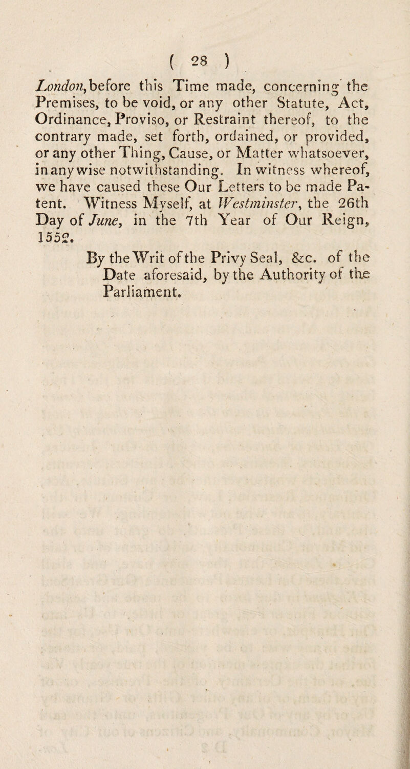 London.before this Time made, concerning the Premises, to be void, or any other Statute, Act, Ordinance, Proviso, or Restraint thereof, to the contrary made, set forth, ordained, or provided, or any other Thing, Cause, or Matter whatsoever, in any wise notwithstanding. In witness whereof, we have caused these Our Letters to be made Pa~ tent. Witness Myself, at Westminster, the 26th Day of June, in the 7th Year of Our Reign, 1552. By the Writ of the Privy Seal, &c. of the Date aforesaid, by the Authority ol the Parliament.