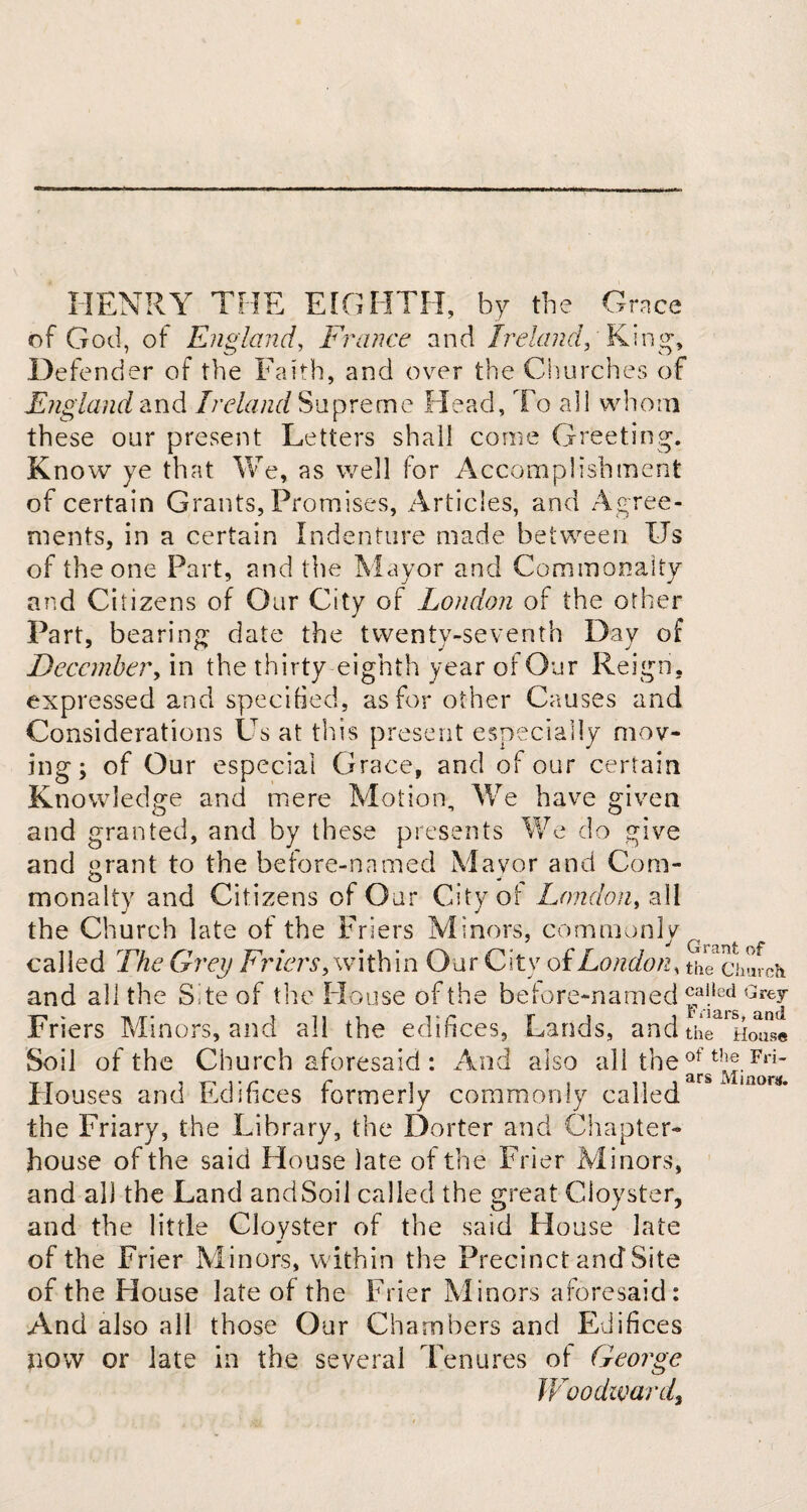 HENRY THE EIGHTH, by the Grace of God, of England, France and Ireland, King, Defender of the Faith, and over the Churches of England and Ireland Supreme Head, To all whom these our present Letters shall come Greeting. Know ye that We, as well for Accomplishment of certain Grants, Promises, Articles, and Agree¬ ments, in a certain Indenture made between Us of the one Part, and the Mayor and Commonalty and Citizens of Our City of London of the other Part, bearing date the twenty-seventh Day of December, in the thirty eighth year of Our Reign, expressed and specified, as for other Causes and Considerations Us at this present especially mov¬ ing ; of Our especial Grace, and of our certain Knowledge and mere Motion, We have given and granted, and by these presents We do give and grant to the before-named Mayor and Com¬ monalty and Citizens of Our City of London, all j ^ j the Church late of the Friers Minors, commonly called The Grey Friers, within Our City of London, th^church and all the Site of the House of the before-named ®a!,ed Grey Friers Minors, and all the edifices, Lands, and th^We Soil of the Church aforesaid : And also all the of t!!®.Fri- Houses and Edifices formerly commonly called rs~Via0M' the Friary, the Library, the Dorter and Chapter- house of the said House late of the Frier Minors, and all the Land andSoil called the great Cloyster, and the little Cloyster of the said House late of the Frier Minors, within the Precinct and Site of the House late of the Frier Minors aforesaid: And also all those Our Chambers and Edifices now or late in the several Tenures of George Woodward,