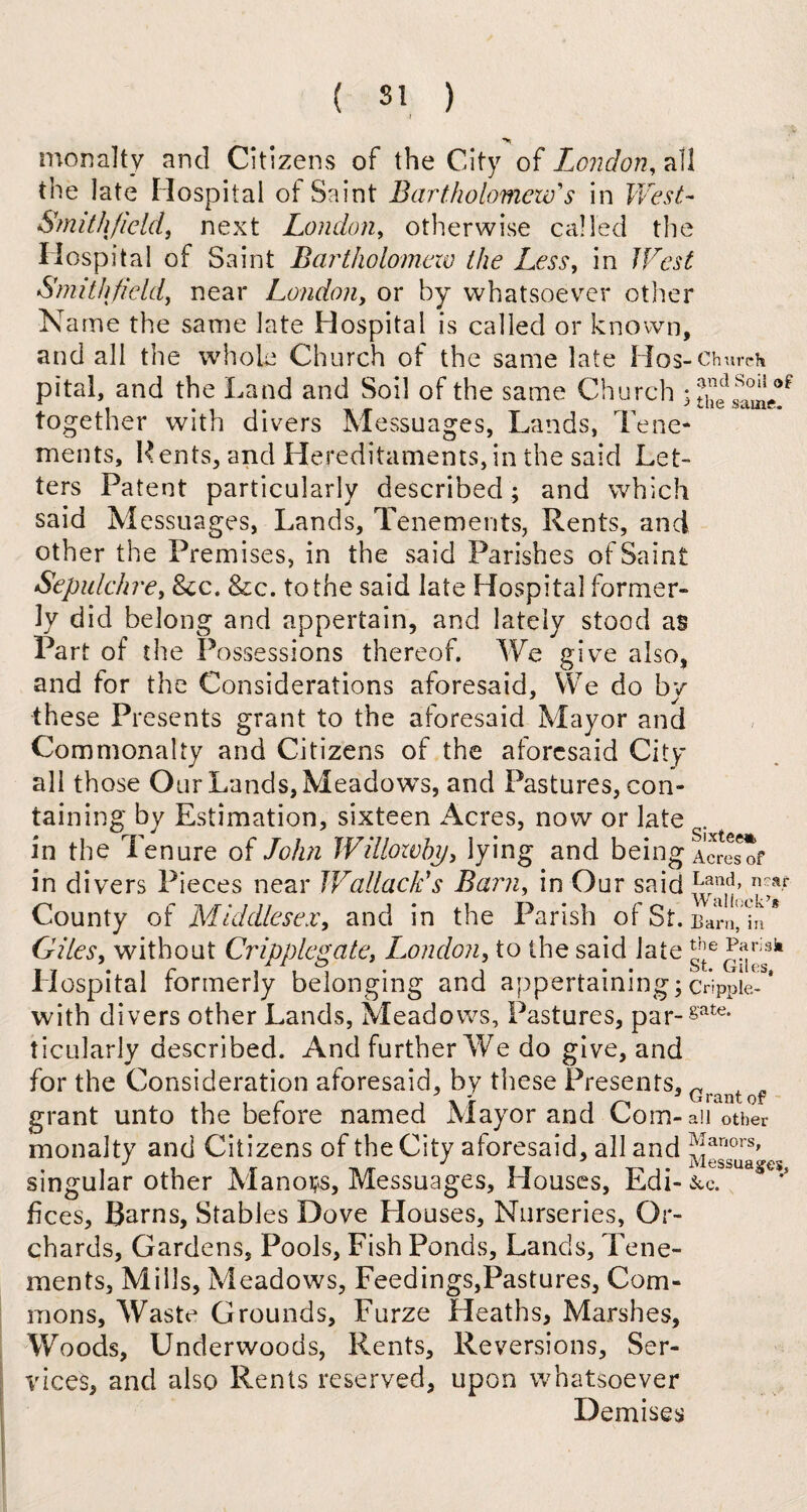 monalty and Citizens of the City of London, all the late Hospital of Saint Bartholomew's in West- Smith field, next London, otherwise called the Hospital of Saint Bartholomew the Less, in West Smith field, near London, or by whatsoever other Name the same late Hospital is called or known, and all the whole Church of the same late Hos-Church pital, and the Land and Soil of the same Church ; together with divers Messuages, Lands, Tene¬ ments, Kents, and Hereditaments,in the said Let¬ ters Patent particularly described; and which said Messuages, Lands, Tenements, Rents, and other the Premises, in the said Parishes of Saint Sepulchre, See. &c. to the said late Hospital former¬ ly did belong and appertain, and lately stood as Part of the Possessions thereof. We give also, and for the Considerations aforesaid. We do by these Presents grant to the aforesaid Mayor and Commonalty and Citizens of the aforesaid City all those Our Lands, Meadows, and Pastures, con¬ taining by Estimation, sixteen Acres, now or late . in the I enure of John Willowhy, lying and being Acresof in divers Pieces near Wallacids Barn, in Our said Land> n;ar County of Middlesex, and in the Parish of St. Barlljn * Giles, without Cripplegate, London, to the said late Ly3k ospital formerly belonging and appertaining; crippie- with divers other Lands, Meadows, Pastures, par-8'ate- t icularly described. And further We do give, and for the Consideration aforesaid, by these Presents, Gra grant unto the before named Mayor and Com-another monalty and Citizens of the City aforesaid, all and ?!anors' J J * lVl6SSU& singular other Manors, Messuages, Houses, Edi- &c. fices. Barns, Stables Dove Houses, Nurseries, Or¬ chards, Gardens, Pools, Fish Ponds, Lands, Tene¬ ments, Mills, Meadows, Feedings,Pastures, Com¬ mons, Waste Grounds, Furze Heaths, Marshes, Woods, Underwoods, Rents, Reversions, Ser¬ vices, and also Rents reserved, upon whatsoever Demises