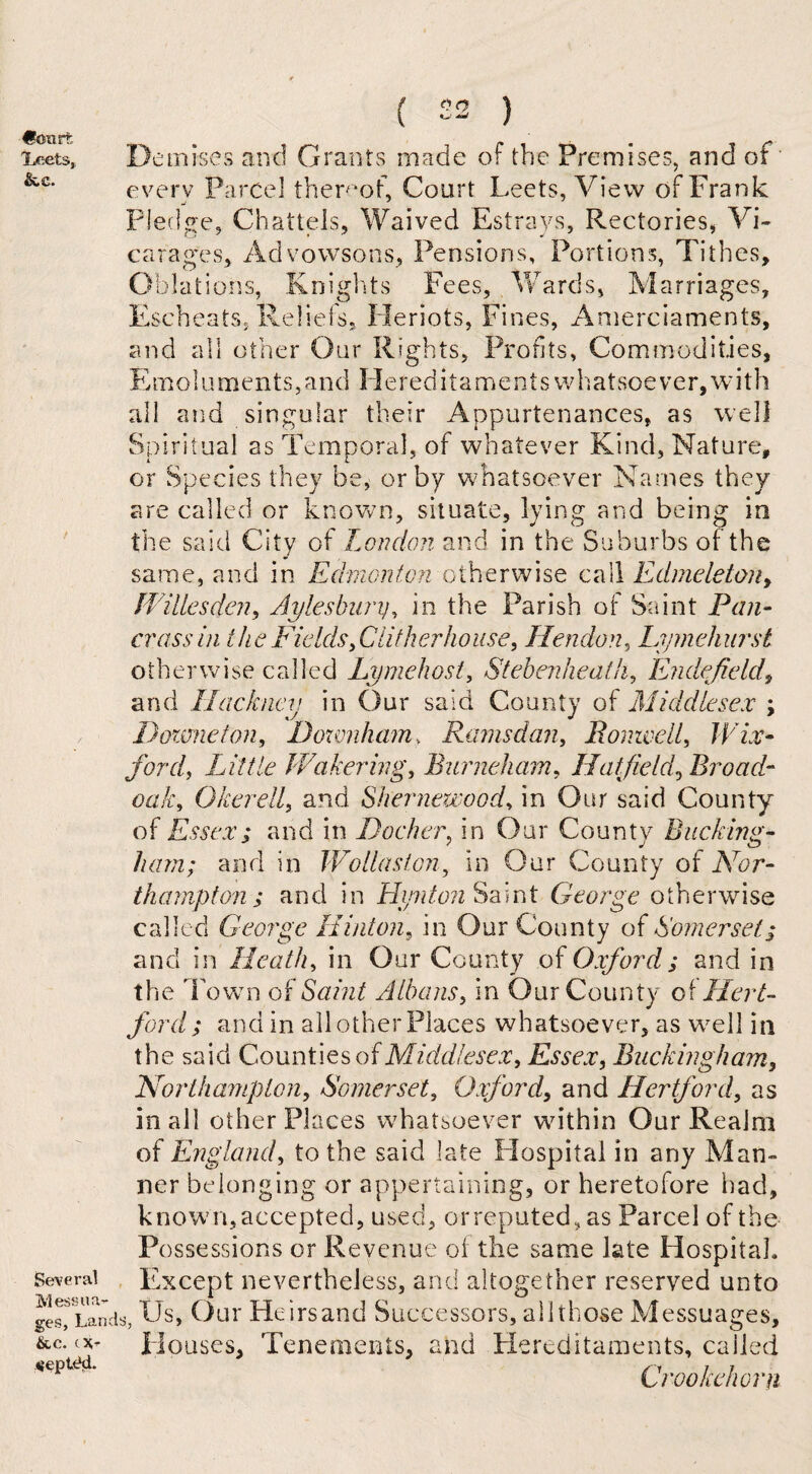 €k>mt iLeets,, &.C. Several Messua¬ ges, Land &c. c vepttki. Demises and Grants made of the Premises, and of every Parcel thereof. Court Leets, View of Frank Pledge, Chattels, Waived Estrays, Rectories, Vi¬ carages, Advowsons, Pensions, Portions, Tithes, Oblations, Knights Fees, Wards, Marriages, Escheats, Reliefs, Heriots, Fines, Amerciaments, ct nd all other Our Rights, Profits, Commodities, E m oluments,andHereditamentsw hat soever, wit h all and singular their Appurtenances, as well Spiritual as Temporal, of whatever Kind, Nature, or Species they be, or by whatsoever Names they are called or known, situate, lying and being in the said City of London and in the Suburbs of the same, and in Edmonton otherwise call Edmeletony Willesden, Aylesbury, in the Parish of Saint Pan- crass in the Fields, Clit her house, Hendon, Lymehurst otherwise called Lymehost, Stebenheatli, Endefield, and Hackney in Our said County of Middlesex ; 1) ozone ton, Downham, Rams dan, Bomvell, Wix- ford, Little Wakering, Burneham, Hatfield, Broad- oak, Okerell, and Shernewood, in Our said County of Essex; and in Docker, in Our County Bucking¬ ham; and in Wollaston, in Our County of Nor¬ thampton ; and in Hipiton Saint George otherwise called George Hinton, in Our County of Somerset ; and in Heath, in Our County of Oxford; and in the Town of Saint Albans, in Our County o\Hert¬ ford ; and in all other Places whatsoever, as wmll in the said Counties of Middlesex, Essex, Buckingham, Northampton, Somerset, Oxford, and Hertford, as in all other Places whatsoever within Our Realm of England, to the said late Hospital in any Man¬ ner belonging or appertaining, or heretofore had, knowm, accepted, used, orreputed, as Parcel of the Possessions or Revenue of the same late Hospital. Except nevertheless, and altogether reserved unto Us, Our Heirsand Successors, all those Messuages, Houses, Tenements, and Hereditaments, called Crookelwrn