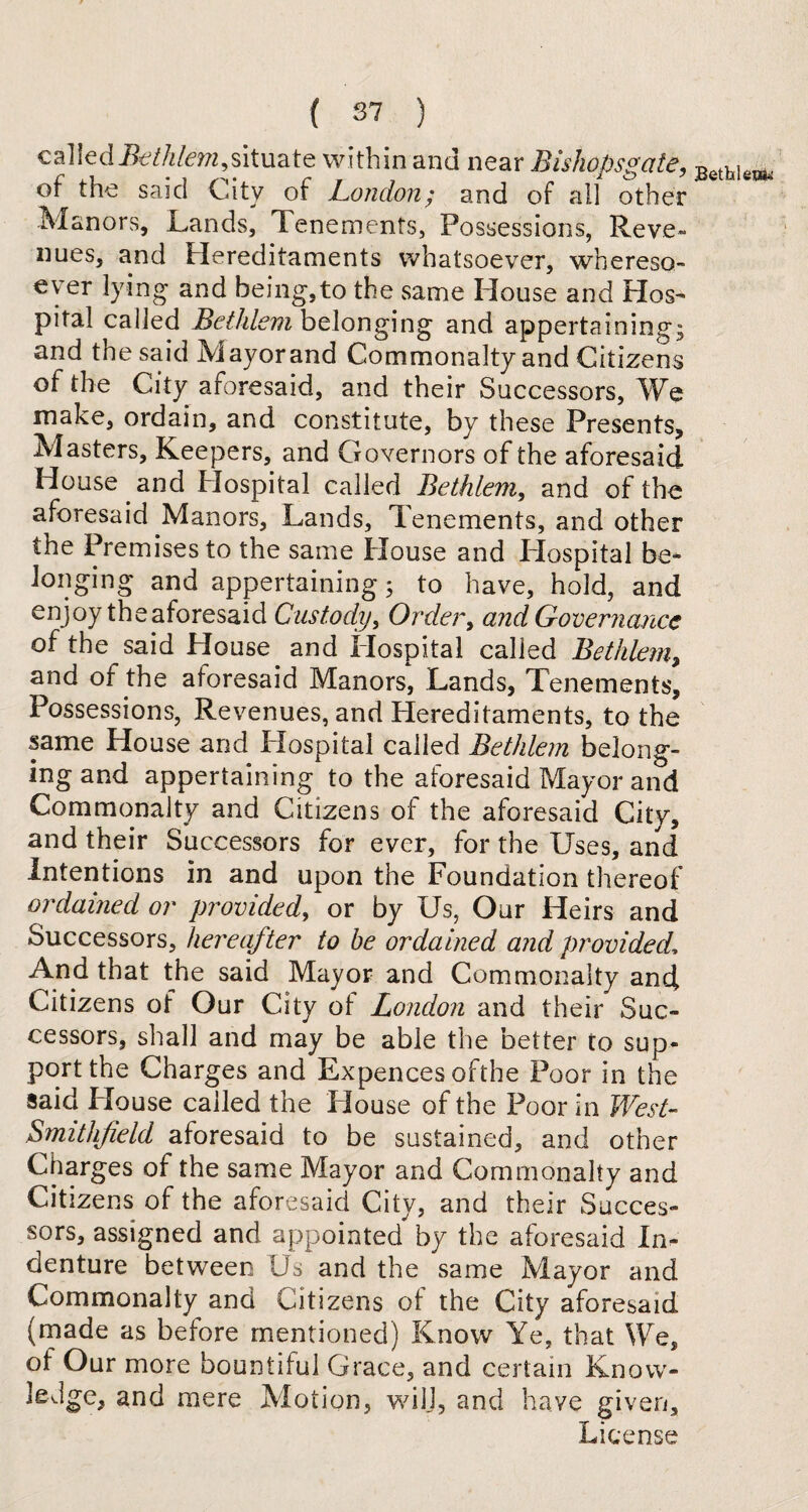 calledBethlem,situate within and near Bisliopsgate, Betblew, of the said City of London; and of all other Manors, Lands, Tenements, Possessions, Reve¬ nues, and Hereditaments whatsoever, whereso¬ ever lying and being,to the same House and Hos¬ pital called Bethlem belonging and appertaining; and the said Mayorand Commonalty and Citizens of the City aforesaid, and their Successors, We make, ordain, and constitute, by these Presents, Masters, Keepers, and Governors of the aforesaid House and Hospital called Bethlem, and of the aforesaid Manors, Lands, Tenements, and other the Premises to the same House and Hospital be¬ longing and appertaining; to have, hold, and enjoy theaforesaid Custody, Order, and Governance of the said House and Hospital called Bethlem,, and of the aforesaid Manors*, Lands, Tenements, Possessions, Revenues, and Hereditaments, to the same House and Hospital called Bethlem belong¬ ing and appertaining to the aforesaid Mayor and Commonalty and Citizens of the aforesaid City, and their Successors for ever, for the Uses, and Intentions in and upon the Foundation thereof ordained or provided, or by Us, Our Heirs and Successors, hereafter to be ordained and provided, And that the said Mayor and Commonalty anci Citizens of Our City ol London and their Suc¬ cessors, shall and may be able the better to sup¬ port the Charges and Expences ofthe Poor in the said House called the House of the Poor in West- Smithfield aforesaid to be sustained, and other Charges of the same Mayor and Commonalty and Citizens of the aforesaid City, and their Succes¬ sors, assigned and appointed by the aforesaid In¬ denture between Os and the same Mayor and Commonalty and Citizens of the City aforesaid (made as before mentioned) Know Ye, that We, of Our more bountiful Grace, and certain Know- ledge, and mere Motion, wilj, and have given. License