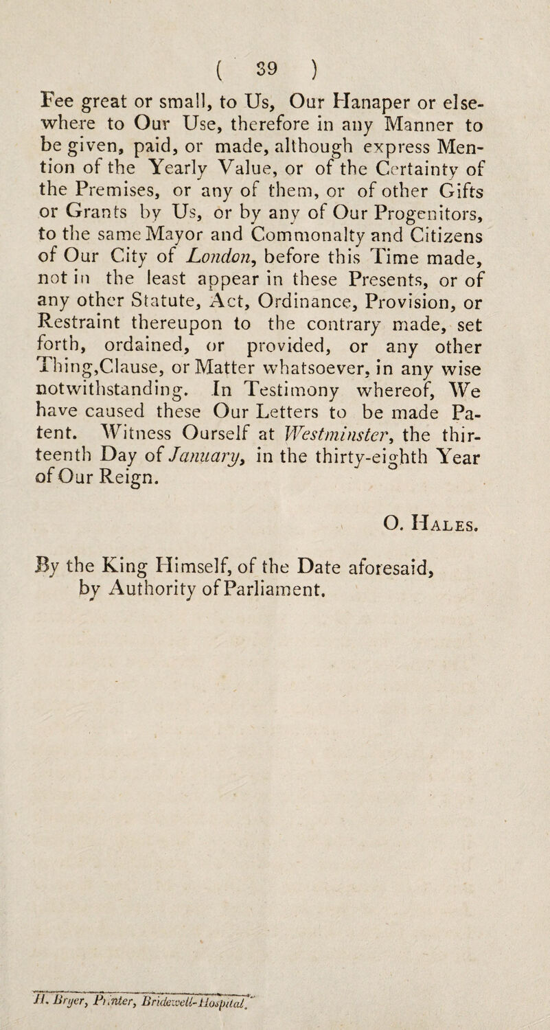 Fee great or small, to Us, Oar Hanaper or else¬ where to Our Use, therefore in any Manner to be given, paid, or made, although express Men¬ tion of the Yearly Value, or of the Certainty of the Premises, or any of them, or of other Gifts or Grants by Us, or by any of Our Progenitors, to the same Mayor and Commonalty and Citizens of Our City of London, before this Time made, not in the least appear in these Presents, or of any other Statute, Act, Ordinance, Provision, or Restraint thereupon to the contrary made, set forth, ordained, or provided, or any other Thing,Clause, or Matter whatsoever, in any wise notwithstanding. In Testimony whereof, We have caused these Our Letters to be made Pa¬ tent. Witness Ourself at Westminster, the thir¬ teenth Day of January, in the thirty-eighth Year of Our Reign. O. Hales. By the King Himself, of the Date aforesaid, by Authority of Parliament. II. Brijcr, Pi Inter, Bridewell-Hospital.