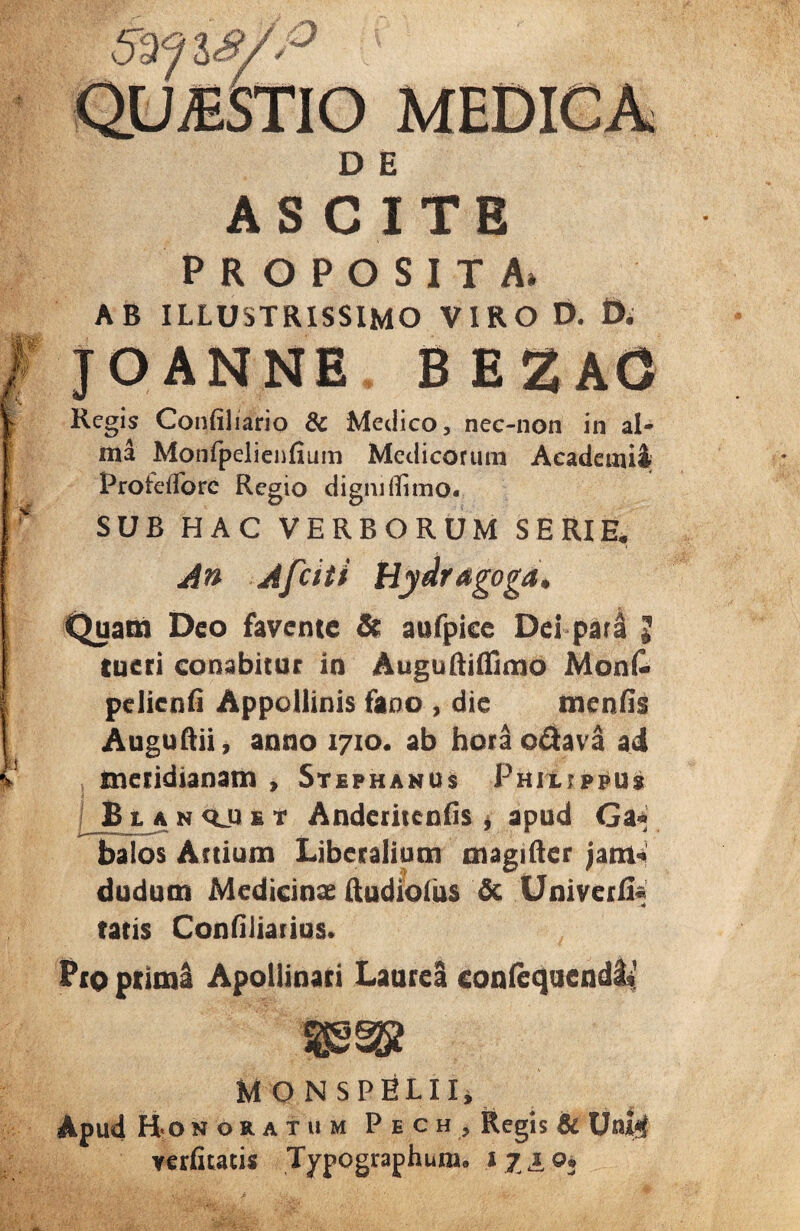 D E ASCITE PROPOSITA* AB ILLUSTRISSIMO VIRO D. D. JOANNE BE2A0 Regis Confiliario & Medico, nec-non in al¬ ma Monfpelienfium Medicorum Academi! Proielforc Regio digni (limo. SUB HAC VERBORUM SERIE. An Afciti Hydragoga* Quam Deo favente & aufpice Del pari 5 tueri conabitur in Auguftiffimo MonC pelicnfi Appollinis fano , die me n fis Auguftii, anno 1710. ab horao&ava ad meridianam , Stephanus Philippus j B t a n qj e t Anderitenfis * apud Ga« balos Anium Liberalium magifter jam* dudum Medicinae ftudioiiis & Univerli. tatis Confiliarius. PtO primi Apollinari Laurei confequend&i' M O NSPELII, Apud Honoratu» Pech, Regis & Uni<J verfitatis Typographum. 17 £ o.