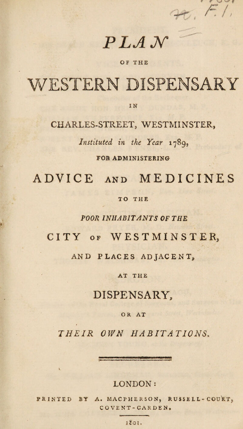 * r w ^ f O*' /r /; r $ PLAN ' OF THE WESTERN DISPENSARY CHARLES-STREET, WESTMINSTER, Instituted in the Year 1789, FOB ADMINISTERING ADVICE and MEDICINES TO THE POOR INHABITANTS OF THE CITY of WESTMINSTER, AND PLACES ADJACENT^ AT THE DISPENSARY, OR AT THEIR OWN HABITATIONS. LONDON: PRINTED BY A. MACPHERSON, RUSSELL COURT, COVENT-GARDEN, l£oi.