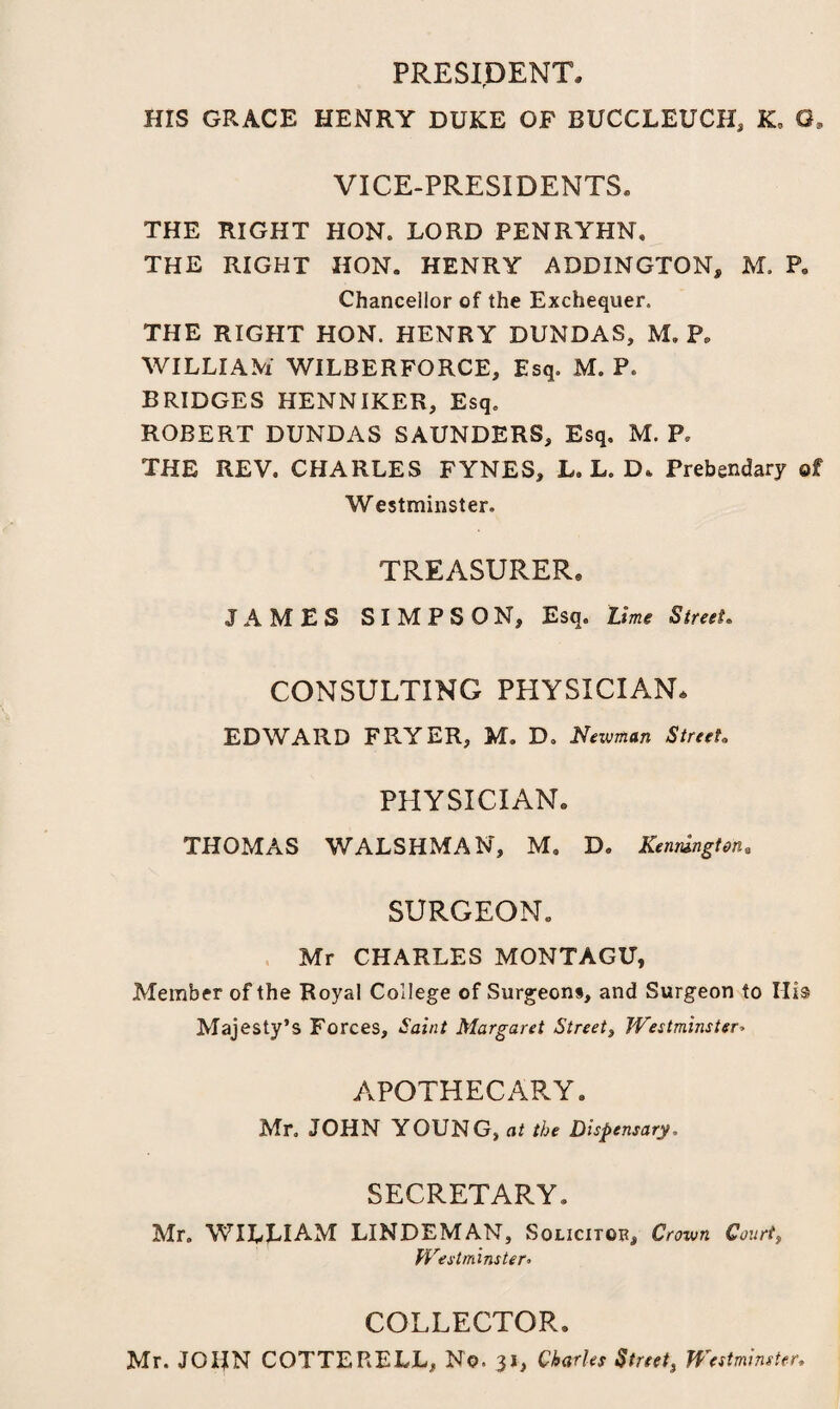 PRESIDENT, HIS GRACE HENRY DUKE OF BUCCLEUCH, K, G, VICE-PRESIDENTS, THE RIGHT HON. LORD PENRYHN, THE RIGHT HON. HENRY ADDINGTON, M. P. Chancellor of the Exchequer. THE RIGHT HON. HENRY DUNDAS, M. P, WILLIAM WILBER FORCE, Esq. M. P. BRIDGES HENNIKER, Esq. ROBERT DUNDAS SAUNDERS, Esq. M. P. THE REV. CHARLES FYNES, L. L. D. Prebendary of Westminster. TREASURER® JAMES SIMPSON, Esq. Lime Street. CONSULTING PHYSICIAN. EDWARD FRYER, M. D. Newman Street. PHYSICIAN. THOMAS WALSHMAN, M. D. Remington* SURGEON. Mr CHARLES MONTAGU, Member of the Royal College of Surgeons, and Surgeon to Hi® Majesty’s Forces, Saint Margaret Street, Westminster» APOTHECARY. Mr. JOHN YOUNG, at the Dispensary. SECRETARY. Mr. WILLIAM LINDEMAN, Solicitor Crown Court, Westminster. COLLECTOR. Mr. JOHN COTTERELL, No. 31, Charles Street} Westminster,