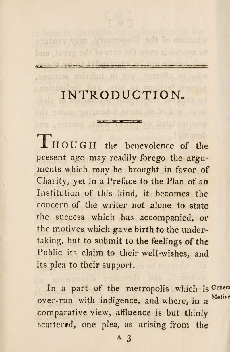 INTRODUCTION Th O U G H the benevolence of the present age may readily forego the argu¬ ments which may be brought in favor of Charity, yet in a Preface to the Plan of an Institution of this kind, it becomes the concern of the writer not alone to state the success which has accompanied, or the motives which gave birth to the under- taking, but to submit to the feelings of the Public its claim to their well-wishes, and its plea to their support. In a part of the metropolis which is over-run with indigence, and where, in a comparative view, affluence is but thinly scattered, one plea, as arising from the a J