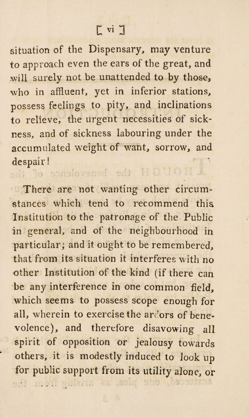 situation of the Dispensary, may venture to approach even the ears of the great, and will surely not be unattended to by those* who in affluent, yet in inferior stations, possess feelings to pity, and inclinations to relieve, the urgent necessities of sick¬ ness, and of sickness labouring under the accumulated weight of want, sorrow, and despair! There are not wanting other circum¬ stances which tend to recommend this Institution to the patronage of the Public in general, and of the neighbourhood in particular; and it ought to be remembered, that from its situation it interferes with no other Institution of the kind (if there can be any interference in one common field, which seems to possess scope enough for all, wherein to exercise the ardors of bene¬ volence), and therefore disavowing all spirit of opposition or jealousy towards others, it is modestly induced to look up for public support from its utility alone, or