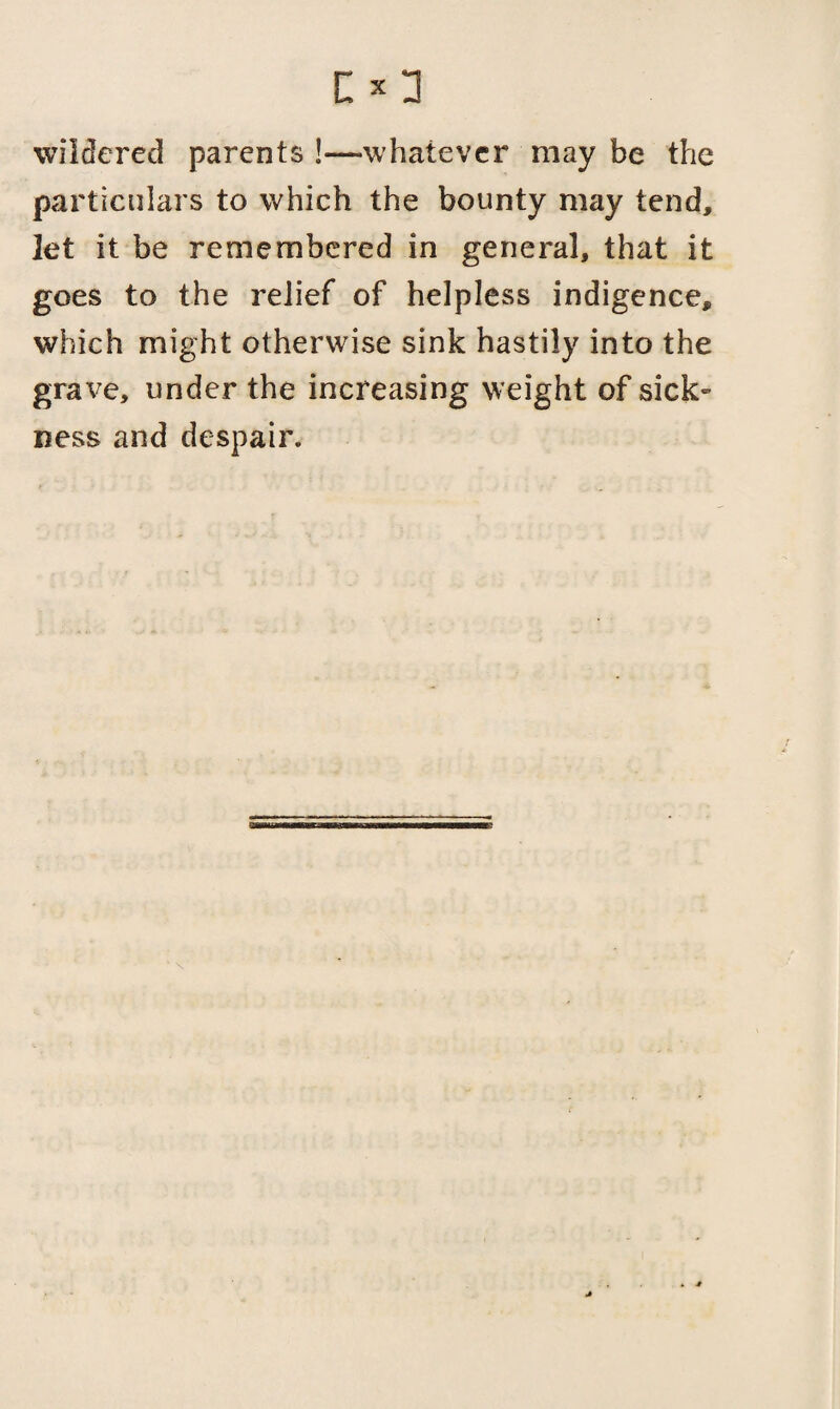 wildered parents !—whatever may be the particulars to which the bounty may tend, ]et it be remembered in general, that it goes to the relief of helpless indigence, which might otherwise sink hastily into the grave, under the increasing weight of sick¬ ness and despair.