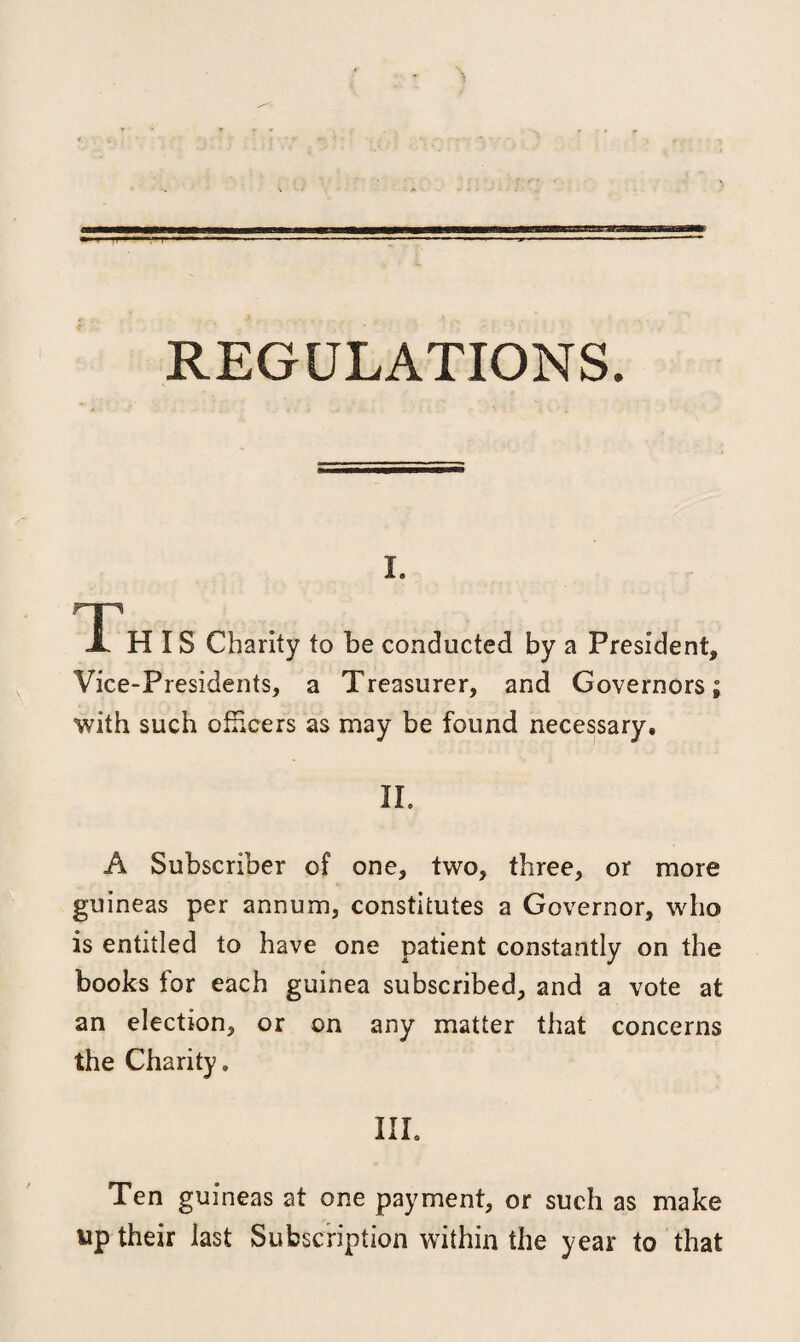 REGULATIONS. I. FT1 X H IS Charity to be conducted by a President, Vice-Presidents, a Treasurer, and Governors; with such officers as may be found necessary. II. A Subscriber of one, two, three, or more guineas per annum, constitutes a Governor, who is entitled to have one patient constantly on the books for each guinea subscribed, and a vote at an election, or on any matter that concerns the Charity. III. Ten guineas at one payment, or such as make up their last Subscription within the year to that