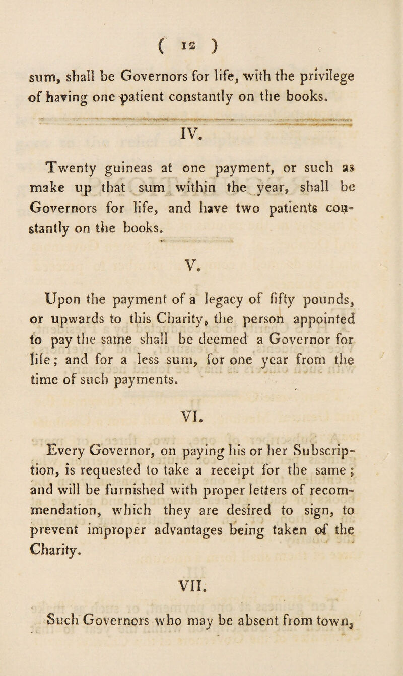 sum, shall be Governors for life, with the privilege of having one patient constantly on the books. IV. Twenty guineas at one payment, or such as make up that sum within the year, shall be Governors for life, and have two patients con¬ stantly on the books. V V. Upon the payment of a legacy of fifty pounds, or upwards to this Charity, the person appointed to pay the same shall be deemed a Governor for life; and for a less sum, for one year from the time of such payments. VI. Every Governor, on paying his or her Subscrip¬ tion, is requested to take a receipt for the same ; and will be furnished with proper letters of recom¬ mendation, which they are desired to sign, to prevent improper advantages being taken of the Charity. VIL Such Governors who may be absent from town.