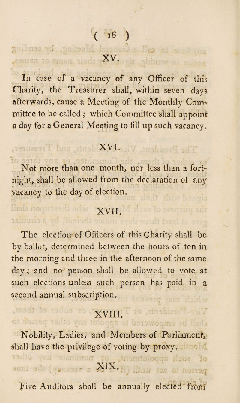 XV. In case of a vacancy of any Officer of this Charity, the Treasurer shall, within seven days afterwards, cause a Meeting of the Monthly Com¬ mittee to be called ; which Committee shall appoint a day for a General Meeting to fill up such vacancy. XVL Not more than one month, nor less than a fort¬ night, shall be allowed from the declaration ot any vacancy to the day of election. XVII. The election of Officers of this Charity shall be j by ballot, determined between the hours of ten in the morning and three in the afternoon of the same day ; and no person shall be allowed to vote at such elections unless such person has paid in a second annual subscription. XVIII. Nobility, Ladies, and Members of Parliament, shall have the privilege of voting by proxy. . XIX. Live Auditors shall be annually elected from