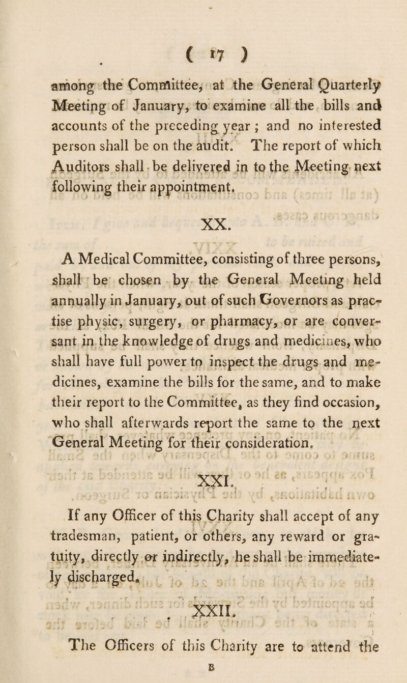 among the Committee, at the General Quarterly Meeting of January, to examine all the bills and accounts of the preceding year ; and no interested person shall be on the audit. The report of which Auditors shall be delivered in to the Meeting next following their appointment. XX. A Medical Committee, consisting of three persons, shall be chosen by the General Meeting held annually in January, out of such Governors as prac¬ tise physic, surgery, or pharmacy, or are conver¬ sant in the knowledge of drugs and medicines, who shall have full power to inspect the drugs and me¬ dicines, examine the bills for the same, and to make their report to the Cornmittee8 as they find occasion, who shall afterwards report the same to the next General Meeting for their consideration. ' . _ • • ’ • • . •-> ■' y • ? r • • * : * • ’» ' .* * .•» » * • \ i XXL • * t J-T } V ‘ft ; ~ ** *' • v • t - . r . • . , - i4 *■> .■ </•$. > > *- jk. w- • ■ » iu t. ix, t. <. i . s} If any Officer of this Charity shall accept of any tradesman, patient, or others, any reward or gra¬ tuity, directly or indirectly, he shall be immediate¬ ly discharged, XXII. V r ‘ - V .V ’ ' ■ At V l The Officers of this Charity are to attend the B