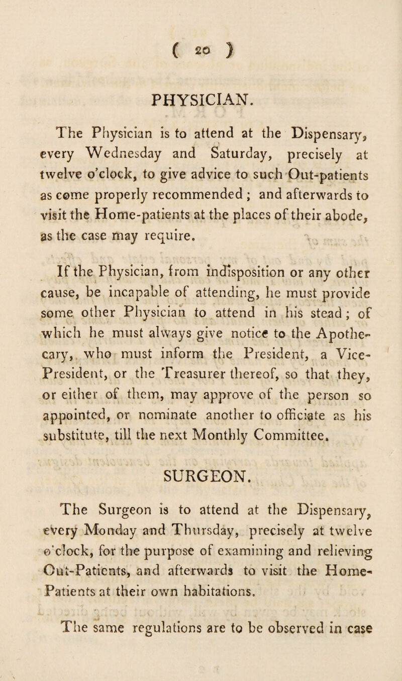 PHYSICIAN. The Physician is to attend at the Dispensary* every Wednesday and Saturday, precisely at twelve o’clock, to give advice to such Out-patients as come properly recommended ; and afterwards to visit the Home-patients at the places of their abode, as the case may require. If the Physician, from indisposition or any other cause, be incapable of attending, he must provide some other Physician to attend in his stead ; of which he must always give notice to the Apothe¬ cary, who must inform the President, a Vice- President, or the Treasurer thereof, so that they, or either of them, may approve of the person so appointed, or nominate another to officiate as his substitute, till the next Monthly Committee. SURGEON. The Surgeon is to attend at the Dispensary, every Monday and Thursday, precisely at twelve o'clock, for the purpose of examining and relieving Out-Patients, and afterwards to visit the Home- Patients at their own habitations. The same regulations are to be observed in case