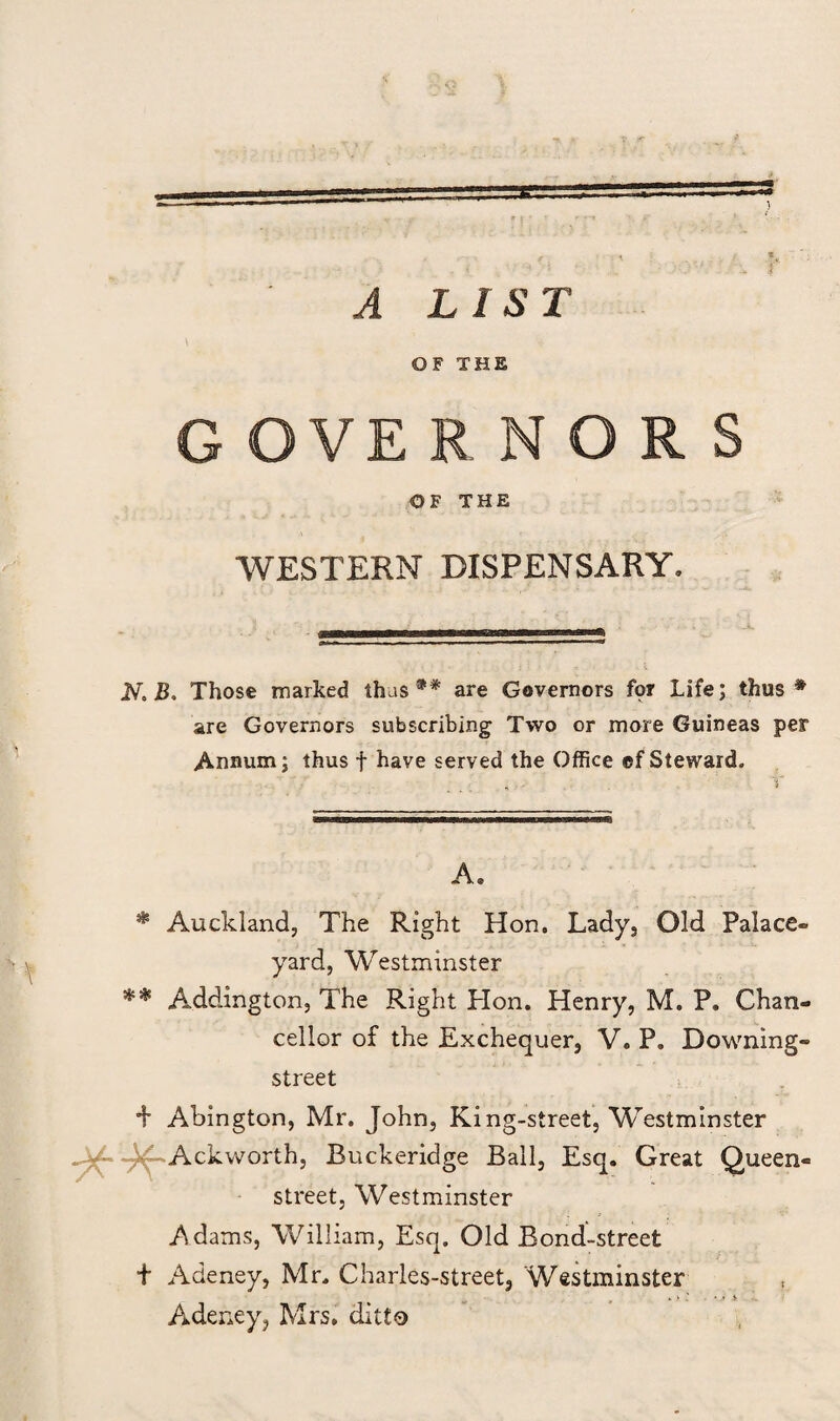 i A LIS T OF THE G GVE RNORS OF THE WESTERN DISPENSARY. N* Those marked thus** are Governors for Life; thus* are Governors subscribing Two or more Guineas per Annum; thus f have served the Office ef Steward. A. * Auckland, The Right Hon. Lady, Old Palace- yard, Westminster ** Addington, The Right Plon. Henry, M. P. Chan¬ cellor of the Exchequer, V. P. Downing- street + Abington, Mr. John, King-street, Westminster x-Ackworth, Buckeridge Ball, Esq. Great Queen- street, Westminster Adams, William, Esq, Old Bond-street t Adeney, Mr. Charles-street, Westminster r . > ' . • • j- Adeney, Mrs. ditto