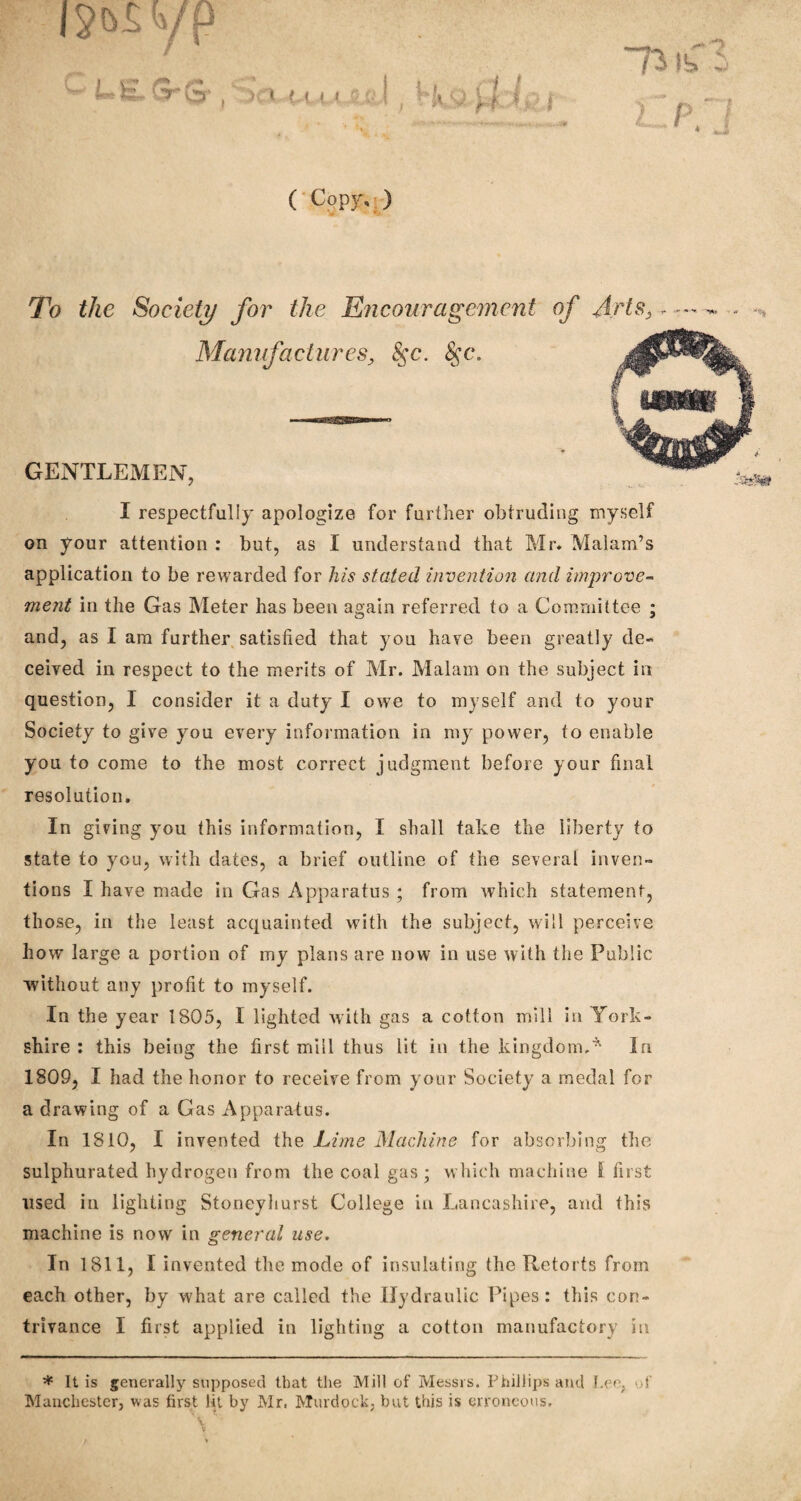 ( Copy, ) To the Society for the Encouragement of Arts, - — - Manufactures, 8$c. 8$c. GENTLEMEN, I respectfully apologize for further obtruding myself on your attention : but, as I understand that Mr* Malam’s application to be rewarded for his stated invention and improve¬ ment in the Gas Meter has been again referred to a Committee ; and, as I am further satisfied that you have been greatly de- ceived in respect to the merits of Mr. Malam on the subject in question, I consider it a duty I owe to myself and to your Society to give you every information in my power, to enable you to come to the most correct judgment before your final resolution. In giving you this information, I shall take the liberty to state to you, with dates, a brief outline of the several inven¬ tions I have made in Gas Apparatus ; from which statement, those, in the least acquainted with the subject, will perceive how large a portion of my plans are now in use with the Public without any profit to myself. In the year 1805, I lighted with gas a cotton mill in York¬ shire : this being the first mill thus lit in the kingdomIn 1809, I had the honor to receive from your Society a medal for a drawing of a Gas Apparatus. In 1810, I invented the JLime Machine for absorbing the sulphurated hydrogen from the coal gas ; which machine l first used in lighting Stoneyhurst College in Lancashire, and this machine is now in general use. In 1811, I invented the mode of insulating the Retorts from each other, by what are called the Hydraulic Pipes: this con¬ trivance I first applied in lighting a cotton manufactory in im yp i*fLl9»£r . > * (t.i < L ksttii * It is generally supposed that the Mill of Messrs. Phillips and Lee, of Manchester, was first lit by Mr, Murdock, but this is erroneous.