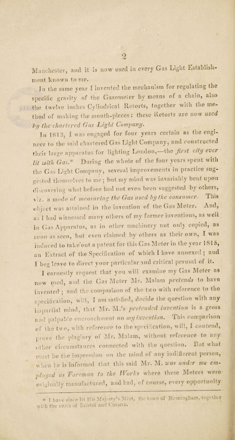 Manchester, and it is now used in every Gas Light Establish¬ ment known to me. In the same year I invented the mechanism for regulating the specific gravity of the Gasometer by means of a chain, also the twelve inches Cylindrical Retorts, together with the me¬ thod of making the mouth-pieces: these Retorts are now used t>y the chartered Gas Gig Jit Company. In 1813. I was engaged for four years certain as the engi¬ neer to the said chartered Gas Light Company, and constructed their large apparatus for lighting London,—the first city ever lit with Gas * During the whole of the four years spent with the Gas Light Company, several improvements in practice sug¬ gested themselves to me: but my mind was invariably bent upon discovering what before had not even been suggested by others, viz. a mode of measuring the Gas used by the consumer. This object was attained in the invention of the Gas Meter. And, as 1 had witnessed many others of my former inventions, as well in Gas Apparatus, as in other machinery not only copied, as soon as seen, but even claimed by others as their own, I was induced to take out a patent tor this Gas Meter in the year 181 5, an Extract of the Specification of which I have annexed; and I beo- leave to direct your particular and critical perusal of it. j earnestly request that you will examine my Gas Meter as now used, and the Gas Meter Mr. Malam pretends to have invented*; and the comparison of the two with reference to the specification, will, I am satisfied, decide the question with any impartial mind, that Mr. Mds pretended invention is a gross and palpable encroachment on my invention. This comparison of the two, with reference to the specification, will, I contend, prove the plagiary of Mr. Malam, without reference to any other circumstances connected with the question. But what must be the impression on the mind of any indifferent poison, w hen he is informed that this said Mr. M. was under me em¬ ployed as Foreman to the I Forks where these Meters were originally manufactured, and bad, of course, every opportunity * r pave since lit His Mai sty’s Mint, the town of Birmingham, together xviih the cities of Bristol and Chester.