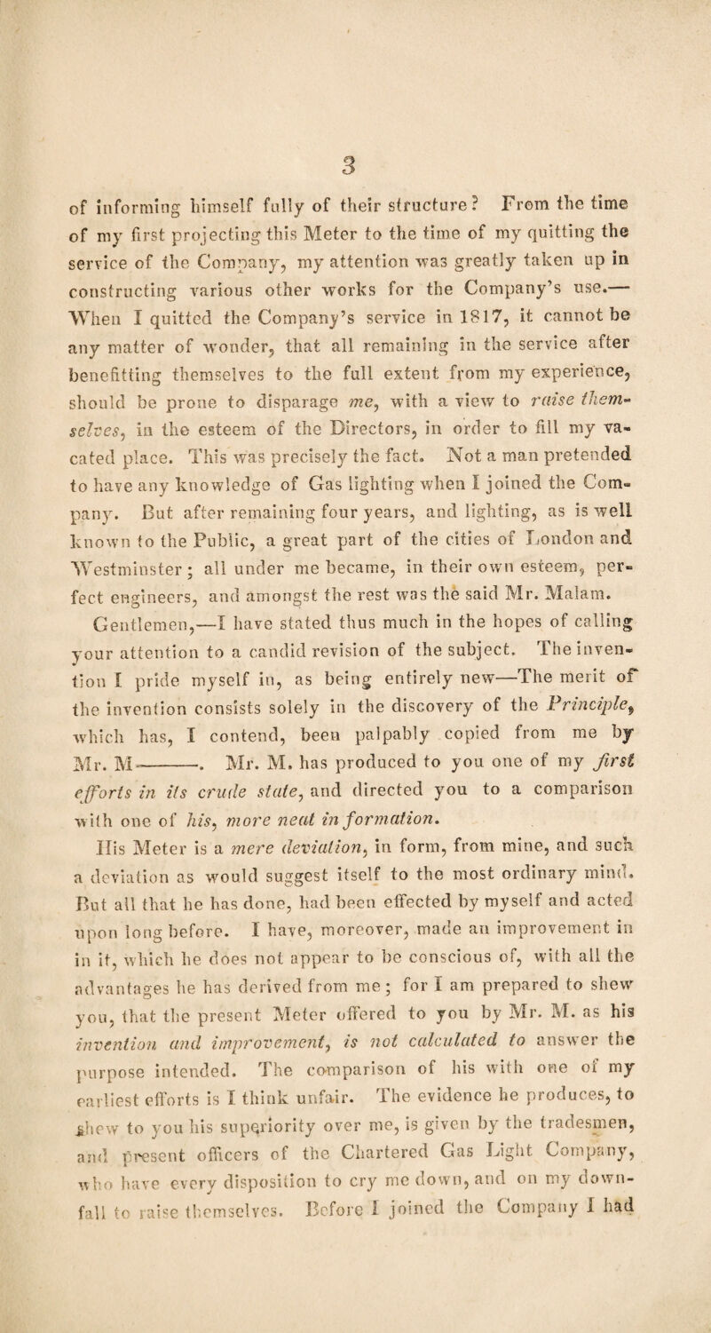 3 of informing himself fully of their structure? From the time of my first projecting this Meter to the time of my quitting the service of the Company, my attention was greatly taken up in constructing various other works for the Company’s use.—■ When I quitted the Company’s service in 1817, it cannot be any matter of wonder, that all remaining in the service after benefitting themselves to the full extent from my experience, should be prone to disparage me, with a view to raise them- selves, in the esteem of the Directors, in order to fill my va¬ cated place. This was precisely the fact. Not a man pretended to have any knowledge of Gas lighting when I joined the Com¬ pany. But after remaining four years, and lighting, as is well known to the Public, a great part of the cities of London and Westminster; all under me became, in their own esteem, per¬ fect engineers, and amongst the rest was the said Mr. M^alam. Gentlemen,—I have stated thus much in the hopes of calling your attention to a candid revision of the subject. The inven¬ tion I pride myself in, as being entirely new—The merit of the invention consists solely in the discovery of the Principle, which has, I contend, been palpably copied from me by Mr. M--. Mr. M. has produced to you one of my first efforts in its crude state, and directed you to a comparison with one of his, more neat in formation. His Meter is a mere deviation, in form, from mine, and such, a deviation as would suggest itself to the most ordinary mind. But all that he has done, had been effected by myself and acted upon long before. I have, moreover, made an improvement in in it, which he does not appear to be conscious of, with all the advantages he has derived from me; for I am prepared to shew you, that the present Meter offered to you by Mr. M. as his invention and improvement, is not calculated to answer the purpose intended. The comparison of his with one oi rny earliest efforts is I think unfair. The evidence he produces, to jdiew to you his superiority over me, is given by the tradesmen, and present officers of the Chartered Gas Light Company, who have every disposition to cry me down, and on my down¬