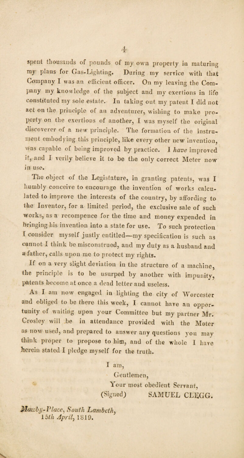 spent thousands or pounds of my own property in maturing my plans for Gas-Lighting. During my service with that Company I was an efficient officer. On my leaving the Com¬ pany my knowledge of the subject and my exertions in life constituted my sole estate. In taking out my patent I did not act on the principle of an adventurer, wishing to make pro¬ perty on the exertions of another, I was myself the original discoverer of a new principle. The formation of the instru¬ ment embodying this principle, like every other new invention, was capable of being improved by practice. I have improved it, and I verily believe it to be the only correct Meter now in use. The object of the Legistature, in granting patents, was I numbly conceive to encourage the invention of works calcu¬ lated to improve the interests of the country, by affording to the Inventor, for a limited period, the exclusive sale of such works, as a recompence for the time and money expended in bringing his invention into a state for use. To such protection f consider myself justly entitled—my specification is such as cannot I think be misconstrued, and my duty as a husband and a father, calls upon me to protect my rights. If on a very slight deviation in the structure of a machine, the principle is to be usurped by another with impunity, patents become at once a dead letter and useless. As I am now engaged in lighting the city of Worcester and obliged to be there this week, I cannot hare an oppor¬ tunity of waiting upon your Committee but my partner Mr. Crosley will be in attendance provided with the Meter as now used, and prepared to answer any questions you may think proper to propose to him, and of the whole I have herein stated I pledge myself for the truth. I am, Gentlemen, Your most obedient Servant, (Signed) SAMUEL CLEGG. Matchp-Place, South Lambeth, 15th April, 1819.