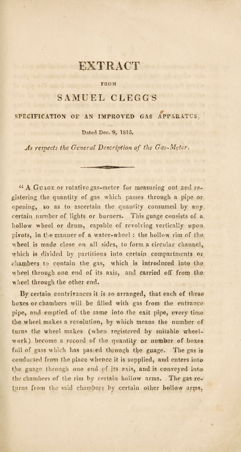 EXTRACT FROM SAMUEL CLEGG'S SPECIFICATION OF AN IMPROVED GAS APPARATUS, Dated Dec. 9, 1815, As respects the General Description of the Gas-Meter, <c A Guage or rotative gas-meter for measuring out and re¬ gistering the quantity of gas which passes through a pipe or opening, so as to ascertain the quantity consumed by any certain number of lights or burners. This guage consists of a hollow wheel or drum, capable of revolving vertically upon pivots, in the manner of a water-wheel : the hollow rim of the wheel is made close on all sides, to form a circular channel, which is divided by partitions into certain compartments or chamber^ to contain the gas, which is introduced into the wheel through one end of its axis, and carried off from the wheel through the other end. By certain contrivances it is so arranged, that each of these boxes or chambers will be filled with gas from the entrance pipe, and emptied of the same into the exit pipe, every time the wheel makes a revolution, by which means the number of turns the wheel makes (when registered by suitable wheel- work) become a record of the quantity or number of boxes full of gass which has pasi-ed through the guage. The gas is conducted from the place whence it is supplied, and enters into the guage through one end of its axis, and is conveyed into the chambers of the rim by certain iioliow arms. The gas re¬ turns from the said chambers by certain oilier hollow arms,