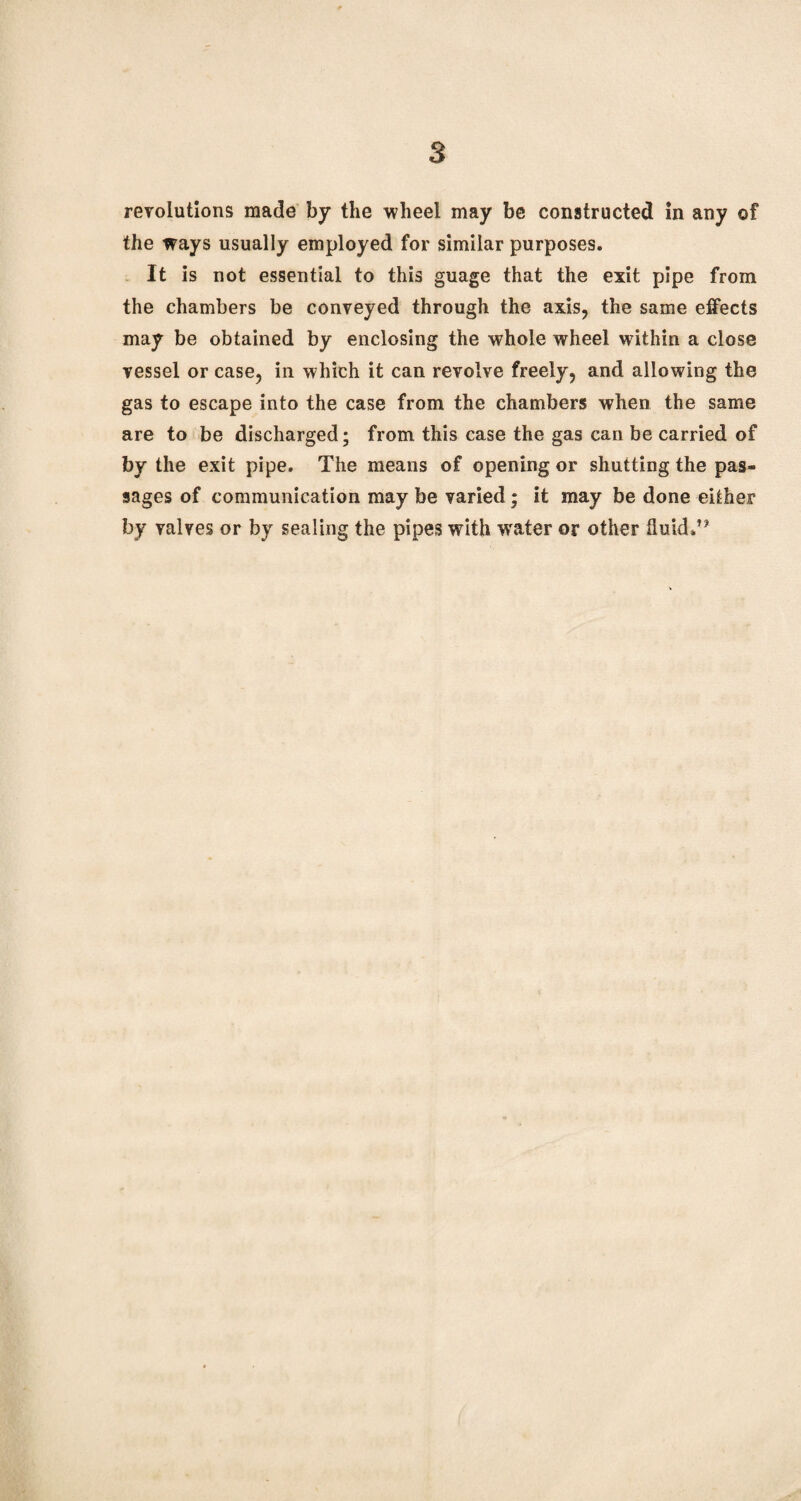revolutions made by the wheel may be constructed in any of the ways usually employed for similar purposes. It is not essential to this guage that the exit pipe from the chambers be conveyed through the axis, the same effects may be obtained by enclosing the whole wheel within a close vessel or case, in which it can revolve freely, and allowing the gas to escape into the case from the chambers when the same are to be discharged; from this case the gas can be carried of by the exit pipe. The means of opening or shutting the pas¬ sages of communication may be varied ; it may be done either by valves or by sealing the pipes with w'ater or other fluid.**