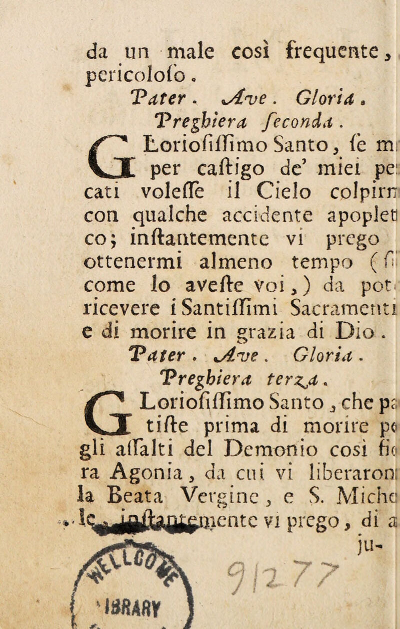 da un male così frequente, pericolofo. Pater . *A<ve . Gloria , Preghiera feconda . GLoriohlTìmo Santo, (è m per caftigo de’ miei pe: cati voleflè il Cielo colpirn con qualche accidente apoplet co; inftantemente vi prego ottenermi almeno tempo ( come lo avelie Voi, ) da poti ricevere iSantilTìmi Sacramenti e di morire in grazia di Dio . Pater . 'Ave . Gloria . Preghiera terz^a. GLoriolilfimo Santo, che ps tille prima di morire pe gli alfalti del Demonio così fio ra Agonia, da cui. vi liberaron; la Beata Vergine , e S. Miche 'V1 Pre§°> di a jlN ( * isfiAfiy ] JI2 77