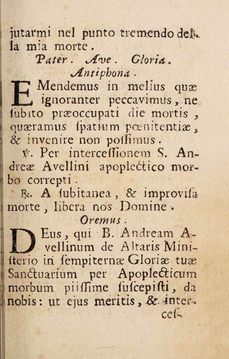 intarmi nel punto tremendo delw. la mia morte . Tu ter . xA've . Gloria,. sAntipbona . EMendemus in melius quas ignoranter peccavimus, ne lìibito preoccupati die mortis , queramus fpatium poenitentiae 3 Se in venire non polli raus. t. Per intercelTìonem S. An¬ drei Avellini apoplettico mor¬ bo correpti. A lubitanea , Se improvi morte 3 libera nos Domine . Oremus. DEus , qui B. Andream A- vellinum de AltarisMini- Iterio in fempiterne Glorie tue Santtuarium per A pop letti curri morbutn piifllme lulcepifti, da nobis : ut eius meritis, Se intera cdk