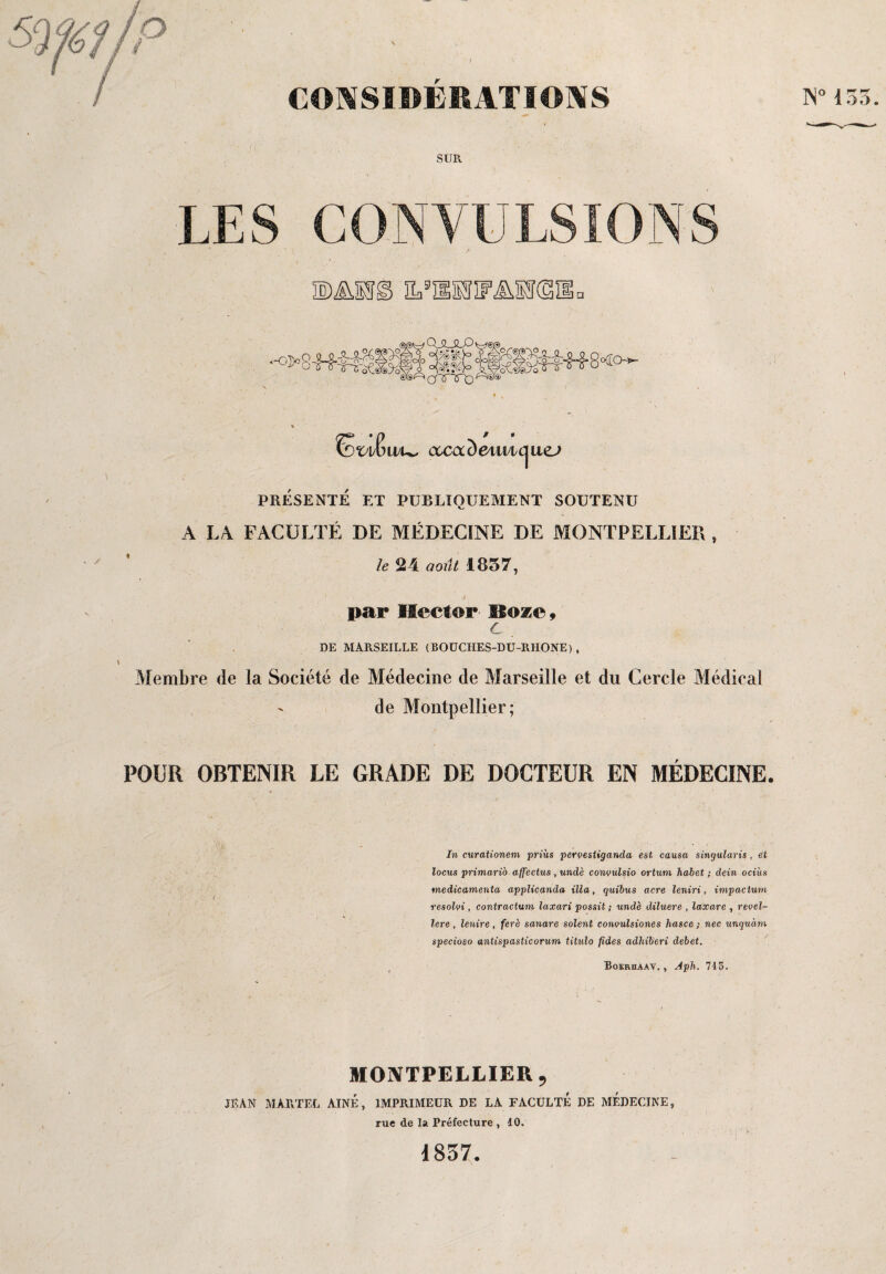 CONSIDERATIONS SUR LES CONVULSIONS w&,m@> e,sïisîif^M(s: ,Q JULP $g£ MliUU8<o- ®®Acnnrt)(S* LELw iXCClc) 641X1 1 ue^ PRESENTE ET PUBLIQUEMENT SOUTENU A LA FACULTÉ DE MÉDECINE DE MONTPELLIER , le 24 août 1857, par Hector Boze» c DE MARSEILLE (BOÜCIIES-DU-RHONE), Membre de la Société de Médecine de Marseille et du Cercle Médical de Montpellier; POUR OBTENIR LE GRADE DE DOCTEUR EN MEDECINE. In curationem prias pervestiganda est causa singularis , et locus primario affectas , undè convulsio ortum habet ; dein ociùs médicamenta applicanda ilia, quibus acre leniri, impactum resolvi, contractum laxari possit ; undè diluere , laxare , revel- lere , lenire , ferè sanare soient convulsiones hasce ; nec unquàm specioso antispasticorum titulo fides adhiberi débet. Boeruaav. , Aph. 715. MONTPELLIER 9 JEAN MARTEL AINE, IMPRIMEUR DE LA FACULTE DE MEDECINE, rue de la Préfecture , 10. N°155. 1857.