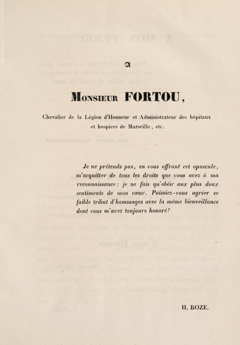 Chevalier i a Monsieur FORTOIJ, de la Légion d’Honneur et Administrateur des hôpitaux et hospices de Marseille, etc. Je ne prétends pas,, en vous offrant cet opuscule, m acquitter de tous les droits que cous avez à ma reconnaissance : je ne fais qu obéir aux plus doux sentiments de mon cœur. Puissiez-cous agréer ce faible tribut d’hommages avec la même bienveillance dont cous m’avez toujours honoré! r