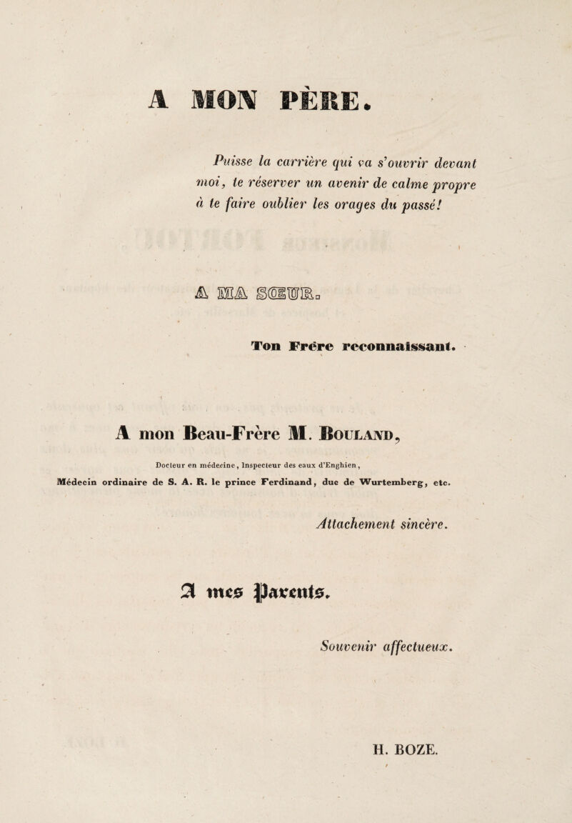 Puisse la carrière qui ça s’ouvrir devant moi, te réserver un avenir de calme propre à te faire oublier les orages du passé! Ton Frère reconnaissant* V A mon Beau-Frère M. Boulaivd, Docteur en médecine. Inspecteur des eaux d’Enghien, Médecin ordinaire de S. A. R. le prince Ferdinand, duc de Wurtemberg, etc» Attachement sincère. % %me ftamtte. Souvenir affectueux.