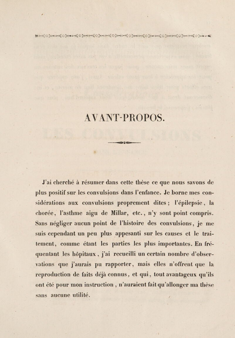 -s- >-o([ o ])o-<-j>o([ o ]p-*hp~o(î o o Xe-5 >°^o X0-^ >-<>([ o x®<- o X°-^ >*<[ Q Q X’®-5 *^°(I o X°-* AVANT-PROPOS. J ai cherché à résumer dans cette thèse ce que nous savons de plus positif sur les convulsions dans l’enfance. Je borne mes con¬ sidérations aux convulsions proprement dites ; l’épilepsie, la chorée, l’asthme aigu de Millar, etc., n’y sont point compris. Sans négliger aucun point de l’histoire des convulsions, je me / suis cependant un peu plus appesanti sur les causes et le trai¬ tement, comme étant les parties les plus importantes. En fré¬ quentant les hôpitaux, j’ai recueilli un certain nombre d’obser¬ vations que j’aurais pu rapporter, mais elles n’offrent que la reproduction de faits déjà connus, et qui, tout avantageux qu’ils ont été pour mon instruction , n’auraient fait qu’allonger ma thèse sans aucune utilité. ,