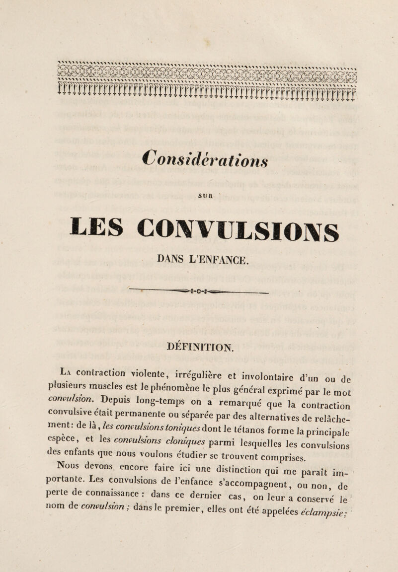 NCO, > \1V\ W'U PC/~\OC /—\CO, uu1^mmumv>M Considérations SUR ' LES COWI LSIOXS DANS L’ENFANCE. DEFINITION. La contraction violente, irrégulière et involontaire d’un ou de plusieurs muscles est le phénomène le plus général exprimé par le mot convulsion. Depuis long-temps on a remarqué que la contraction convulsive était permanente ou séparée par des alternatives de relâche¬ ment: de là, les convulsions toniques dont le tétanos forme la principale espece, et les convulsions cloniques parmi lesquelles les convulsions des enfants que nous voulons étudier se trouvent comprises. Nous devons encore faire ici une distinction qui me paraît im¬ portante. Les convulsions de l’enfance s’accompagnent, ou non de perte de connaissance : dans ce dernier cas, on leur a conservé le nom de convulsion; dans le premier, elles ont été appelées éclampsie;