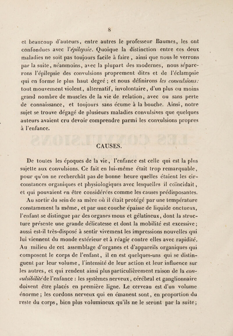 et beaucoup d’auteurs, entre autres le professeur Baumes, les ont confondues avec Y épilepsie. Quoique la distinction entre ces deux maladies ne soit pas toujours facile à faire , ainsi que nous le verrons par la suite, neanmoins, avec la plupart des modernes, nous sépare¬ rons l’épilepsie des convulsions proprement dites et de l’éclampsie qui en forme le plus haut degré ; et nous définirons les convulsions : tout mouvement violent, alternatif, involontaire, d’un plus ou moins grand nombre de muscles de la vie de relation, avec ou sans perte de connaissance, et toujours sans écume à la bouche. Ainsi, notre sujet se trouve dégagé de plusieurs maladies convulsives que quelques auteurs avaient cru devoir comprendre parmi les convulsions propres à l’enfance. CAUSES. De toutes les époques de la vie, l’enfance est celle qui est la plus sujette aux convulsions. Ce fait en lui-même était trop remarquable, pour qu’on ne recherchât pas de bonne heure quelles étaient les cir¬ constances organiques et physiologiques avec lesquelles il coïncidait, et qui pouvaient en être considérées comme les causes prédisposantes. Au sortir du sein de sa mère ou il était protégé par une température constamment la même, et par une couche épaisse de liquide onctueux, l’enfant se distingue par des organes mous et gélatineux, dont la struc¬ ture présente une grande délicatesse et dont la mobilité est excessive; aussi est-il très-disposé à sentir vivement les impressions nouvelles qui lui viennent du monde extérieur et à réagir contre elles avec rapidité. Au milieu de cet assemblage d’organes et d’appareils organiques qui composent le corps de l’enfant, il en est quelques-uns qui se distin¬ guent par leur volume, l’intensité de leur action et leur influence sur les autres, et qui rendent ainsi plus particulièrement raison de la con- vulsibilité de l’enfance : les systèmes nerveux, cérébral et ganglionnaire doivent être placés en première ligne. Le cerveau est d’un volume énorme ; les cordons nerveux qui en émanent sont, en proportion du reste du corps, bien plus volumineux qu’ils ne le seront par la suite;