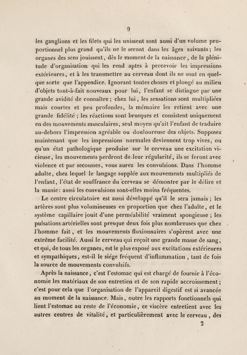 les ganglions et les filets qui les unissent sont aussi d’un volume pro¬ portionnel plus grand qu’ils ne le seront dans les âges suivants; les organes des sens jouissent, dès le moment de la naissance , de la pléni¬ tude d’organisation qui les rend aptes à percevoir les impressions extérieures, et à les transmettre au cerveau dont ils ne sont en quel¬ que sorte que l’appendice. Ignorant toutes choses et plongé au milieu d’objets tout-à-fait nouveaux pour lui, l’enfant se distingue par une grande avidité de connaître; chez lui, les sensations sont multipliées mais courtes et peu profondes, la mémoire les retient avec une grande fidélité ; les réactions sont brusques et consistent uniquement en des mouvements musculaires, seul moyen qu’ait l’enfant de traduire au-dehors l’impression agréable ou douloureuse des objets. Supposez maintenant que les impressions normales deviennent trop vives, ou qu’un état pathologique produise sur le cerveau une excitation vi¬ cieuse, les mouvements perdront dedeur régularité, ils se feront avec violence et par secousses, vous aurez les convulsions. Dans l’homme adulte, chez lequel le langage supplée aux mouvements multipliés de l’enfant, l’état de souffrance du cerveau se démontre par le délire et la manie: aussi les convulsions sont-elles moins fréquentes. Le centre circulatoire est aussi développé qu’il le sera jamais ; les artères sont plus volumineuses en proportion que chez l’adulte, et le système capillaire jouit d’une perméabilité vraiment spongieuse ; les pulsations artérielles sont presque deux fois plus nombreuses que chez , l’homme fait , et les mouvements fluxionnaires s’opèrent avec une extrême facilité. Aussi le cerveau qui reçoit une grande masse de sang, et qui, de tous les organes, est le plus exposé aux excitations extérieures et sympathiques, est-il le siège fréquent d’inflammation , tant de fois la source de mouvements convulsifs. Après la naissance, c’est l’estomac qui est chargé de fournir à l’éco¬ nomie les matériaux de son entretien et de son rapide accroissement ; c’est pour cela que l’organisation de l’appareil digestif est si avancée au moment de la naissance. Mais, outre les rapports fonctionnels qui lient l’estomac au reste de l’économie, ce viscère entretient avec les autres centres de vitalité, et particulièrement avec le cerveau , des 2