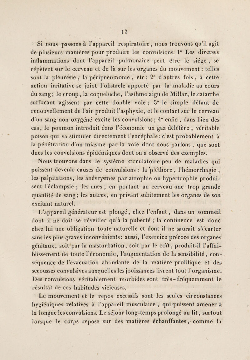 Si nous passons à l’appareil respiratoire, nous trouvons qu’il agit de plusieurs manières pour produire les convulsions. 1° Les diverses i inflammations dont l’appareil pulmonaire peut être le siège , se répètent sur le cerveau et de là sur les organes du mouvement : telles sont la pleurésie , la péripneumonie , etc ; 2° d’autres fois , à cette action irritative se joint l’obstacle apporté par la maladie au cours du sang; le croup, la coqueluche, l’asthme aigu de Millar, le .catarrhe suffocant agissent par cette double voie ; 3° le simple défaut de ■ renouvellement de l’air produit l’asphyxie, et le contact sur le cerveau d’un sang non oxygéné excite les convulsions ; 4° enfin , dans bien des cas, le poumon introduit dans l’économie un gaz délétère , véritable poison qui va stimuler directement l’encéphale: c’est probablement à la pénétration d’un miasme par la voie dont nous parlons , que sont dues les convulsions épidémiques dont on a observé des exemples. Nous trouvons dans le système circulatoire peu de maladies qui puissent devenir causes de convulsions : la pléthore , l’hémorrhagie , les palpitations, les anévrysmes par atrophie ou hypertrophie produi¬ sent l’éclampsie ; les unes , en portant au cerveau une trop grande quantité de sang; les autres, en privant subitement les organes de son excitant naturel. L’appareil générateur est plongé, chez l’enfant , dans un sommeil dont il ne doit se réveiller qu’à la puberté ; la continence est donc chez lui une obligation toute naturelle et dont il ne saurait s’écarter sans les plus graves inconvénients: aussi, l’exercice précoce des organes génitaux, soit par la masturbation, soit par le coït, produit-il l’affai¬ blissement de toute l’économie, l’augmentation de la sensibilité, con¬ séquence de l’évacuation abondante de la matière prolifique et des secousses convulsives auxquelles les jouissances livrent tout l’organisme. Des convulsions véritablement morbides sont très - fréquemment le résultat de ces habitudes vicieuses, Le mouvement et le repos excessifs sont les seules circonstances hygiéniques relatives à l’appareil musculaire, qui puissent amener à la longue les convulsions. Le séjour long-temps prolongé au lit, surtout lorsque le corps repose sur des matières échauffantes comme la \