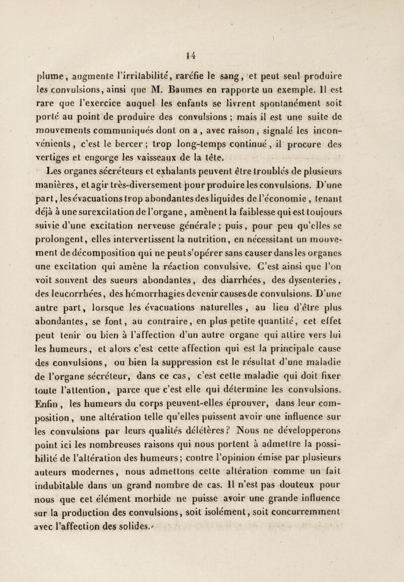 ) plume, augmente l’irritabilitét raréfie le sang, et peut seul produire les convulsions, ainsi que M. Baumes en rapporte un exemple. Il est rare que l’exercice auquel les enfants se livrent spontanément soit porté au point de produire des convulsions ; mais il est une suite de mouvements communiqués dont on a , avec raison, signalé les incon¬ vénients , c’est le bercer; trop long-temps continué, il procure des vertiges et engorge les vaisseaux de la tête. Les organes sécréteurs et exhalants peuvent être troublés de plusieurs manières, et agir très-diversement pour produire les convulsions. D’une part, les évacuations trop abondantes des liquides de l’économie , ienant déjà à une surexcitation de l’organe, amènent la faiblesse qui est toujours suivie d’une excitation nerveuse générale; puis, pour peu qu’elles se prolongent, elles intervertissent la nutrition, en nécessitant un mouve¬ ment de décomposition qui ne peut s’opérer sans causer dans les organes une excitation qui amène la réaction convulsive. C’est ainsi que l’on voit souvent des sueurs abondantes, des diarrhées, des dysenteries, des leucorrhées, des hémorrhagies devenir causes de convulsions. D’une autre part, lorsque les évacuations naturelles, au lieu d’être plus abondantes, se font, au contraire, en plus petite quantité, cet effet peut tenir ou bien à l’affection d’un autre organe qui attire vers lui les humeurs, et alors c’est cette affection qui est la principale cause des convulsions, ou bien la suppression est le résultat d’une maladie de l’organe sécréteur, dans ce cas, c’est cette maladie qui doit fixer toute l’attention, parce que c’est elle qui détermine les convulsions. Enfin , les humeurs du corps peuvent-elles éprouver, dans leur com¬ position, une altération telle qu’elles puissent avoir une influence sur les convulsions par leurs qualités délétères? Nous ne développerons point ici les nombreuses raisons qui nous portent à admettre la possi¬ bilité de l’altération des humeurs; contre l’opinion émise par plusieurs auteurs modernes, nous admettons cette altération comme un fait indubitable dans un grand nombre de cas. Il n’est pas douteux pour nous que cet élément morbide ne puisse avoir une grande influence sur la production des convulsions, soit isolément, soit concurremment avec l’affection des solides.-