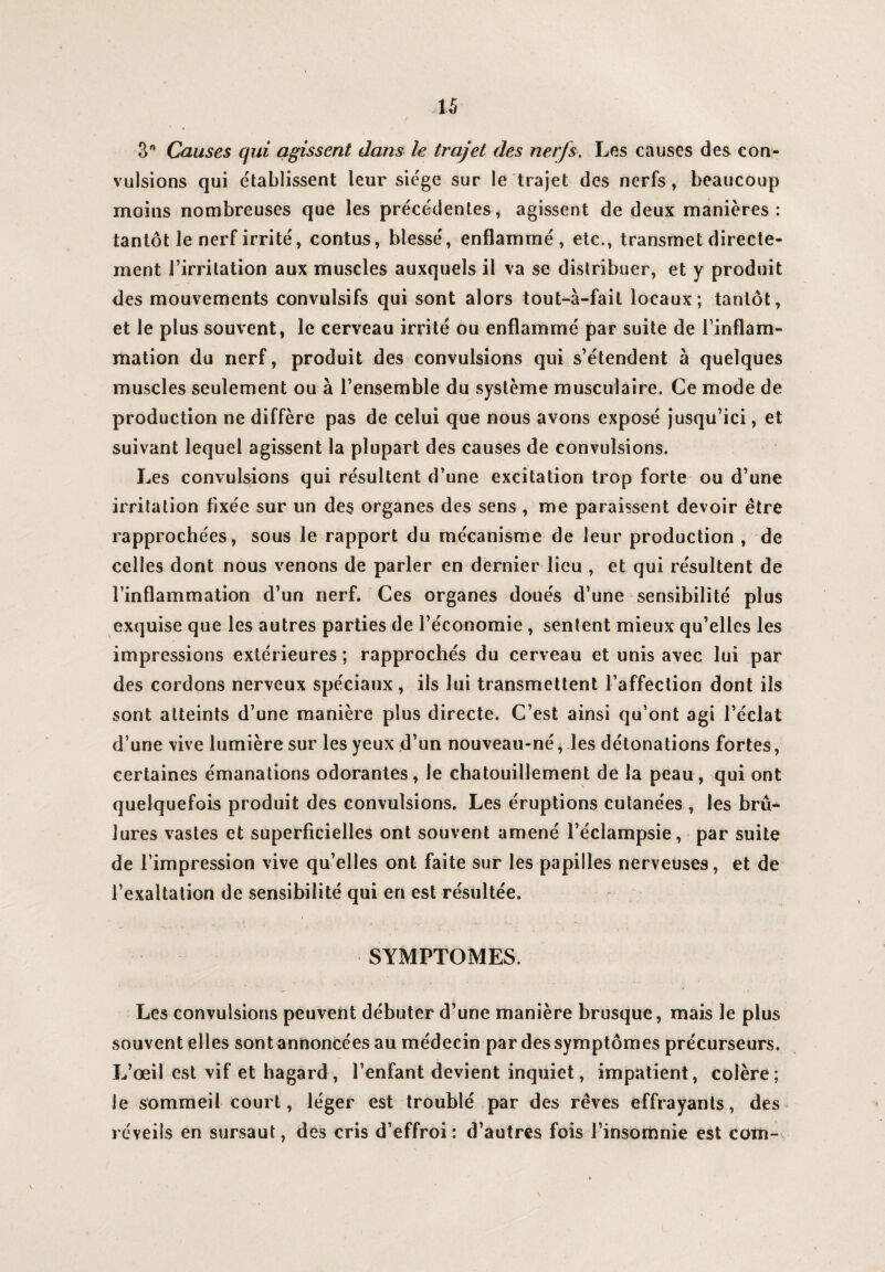 o° Causes qui agissent dans le trajet des nerfs, Les causes des con¬ vulsions qui établissent leur siège sur le trajet des nerfs, beaucoup moins nombreuses que les précédentes, agissent de deux manières: tantôt le nerf irrité, contus, blessé, enflammé, etc., transmet directe¬ ment l’irritation aux muscles auxquels il va se distribuer, et y produit des mouvements convulsifs qui sont alors tout-à-fail locaux; tantôt, et le plus souvent, le cerveau irrité ou enflammé par suite de l’inflam¬ mation du nerf, produit des convulsions qui s’étendent à quelques muscles seulement ou à l’ensemble du système musculaire. Ce mode de production ne diffère pas de celui que nous avons exposé jusqu’ici, et suivant lequel agissent la plupart des causes de convulsions. Les convulsions qui résultent d’une excitation trop forte ou d’une irritation fixée sur un des organes des sens , me paraissent devoir être rapprochées, sous le rapport du mécanisme de leur production , de celles dont nous venons de parler en dernier lieu , et qui résultent de l’inflammation d’un nerf. Ces organes doués d’une sensibilité plus exquise que les autres parties de l’économie , sentent mieux qu’elles les impressions extérieures ; rapprochés du cerveau et unis avec lui par des cordons nerveux spéciaux, ils lui transmettent l’affection dont ils sont atteints d’une manière plus directe. C’est ainsi qu’ont agi l’éclat d’une vive lumière sur les yeux d’un nouveau-né, les détonations fortes, certaines émanations odorantes, le chatouillement de la peau, qui ont quelquefois produit des convulsions. Les éruptions cutanées , les brû¬ lures vastes et superficielles ont souvent amené l’éclampsie, par suite de l’impression vive qu’elles ont faite sur les papilles nerveuses, et de l’exaltation de sensibilité qui en est résultée. SYMPTOMES. Les convulsions peuvent débuter d’une manière brusque, mais le plus souvent elles sont annoncées au médecin par des symptômes précurseurs. L’œil est vif et hagard, l’enfant devient inquiet, impatient, colère; le sommeil court, léger est troublé par des rêves effrayants, des réveils en sursaut, des cris d’effroi: d’autres fois l’insomnie est com-