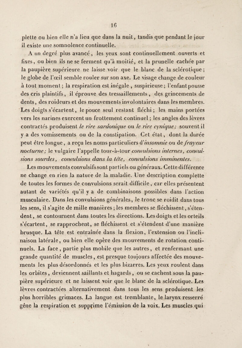 plette ou bien elle n’a lieu que dans la nuit, tandis que pendant le jour il existe une somnolence continuelle. A un degré plus avancé, les yeux sont continuellement ouverts et fixes, ou bien ils ne se ferment qu’à moitié, et la prunelle cachée par la paupière supérieure ne laisse voir que le blanc de la sclérotique ; le globe de l’œil semble rouler sur son axe. Le visage change de couleur à tout moment ; la respiration est inégale , suspicieuse; l’enfant pousse des cris plaintifs, il éprouve des tressaillements , des grincements de dents, des roideurs et des mouvements involontaires dans les membres. Les doigts s’écartent, le pouce seul restant fléchi; les mains portées vers les narines exercent un frottement continuel ; les angles des lèvres contractés produisent le lire sardonique ou le rire cynique; souvent il y a des vomissements ou de la constipation. Cet état, dont la durée peut être longue, a reçu les noms particuliers d’insomnie ou de frayeur nocturne; le vulgaire l’appelle tour-à-tourconvulsions internes, convul¬ sions sourdes, convulsions dans la tête, convulsions imminentes. Les mouvements convulsifs sont partiels ou généraux. Cette différence ne change en rien la nature de la maladie. Une description coin plette de toutes les formes de convulsions serait difficile, car elles présentent autant de variétés qu’il y à de combinaisons possibles dans Faction musculaire. Dans les convulsions générales, le4ronc.se roidit dans tous les sens, il s’agite de mille manières ; les membres se fléchissent, s’éten¬ dent, se contournent dans toutes les directions. Les doigts et les orteils s’écartent, se rapprochent, se fléchissent et s’étendent d’une manière brusque. La tête est entraînée dans la flexion, l’extension ou l’incli¬ naison latérale, ou bien elle opère des mouvements de rotation conti¬ nuels. La face , partie plus mobile que les autres, et renfermant une grande quantité de muscles, est presque toujours affectée des mouve¬ ments les plus désordonnés et les plus bizarres. Les yeux roulent dans les orbites, deviennent saillants et hagards, ou se cachent sous la pau¬ pière supérieure et ne laissent voir que le blanc de la sclérotique. Les lèvres contractées alternativement dans tous les sens produisent les plus horribles grimaces. La langue est tremblante, le larynx resserré gêne la respiration et supprime l’émission de la voix. Les muscles qui