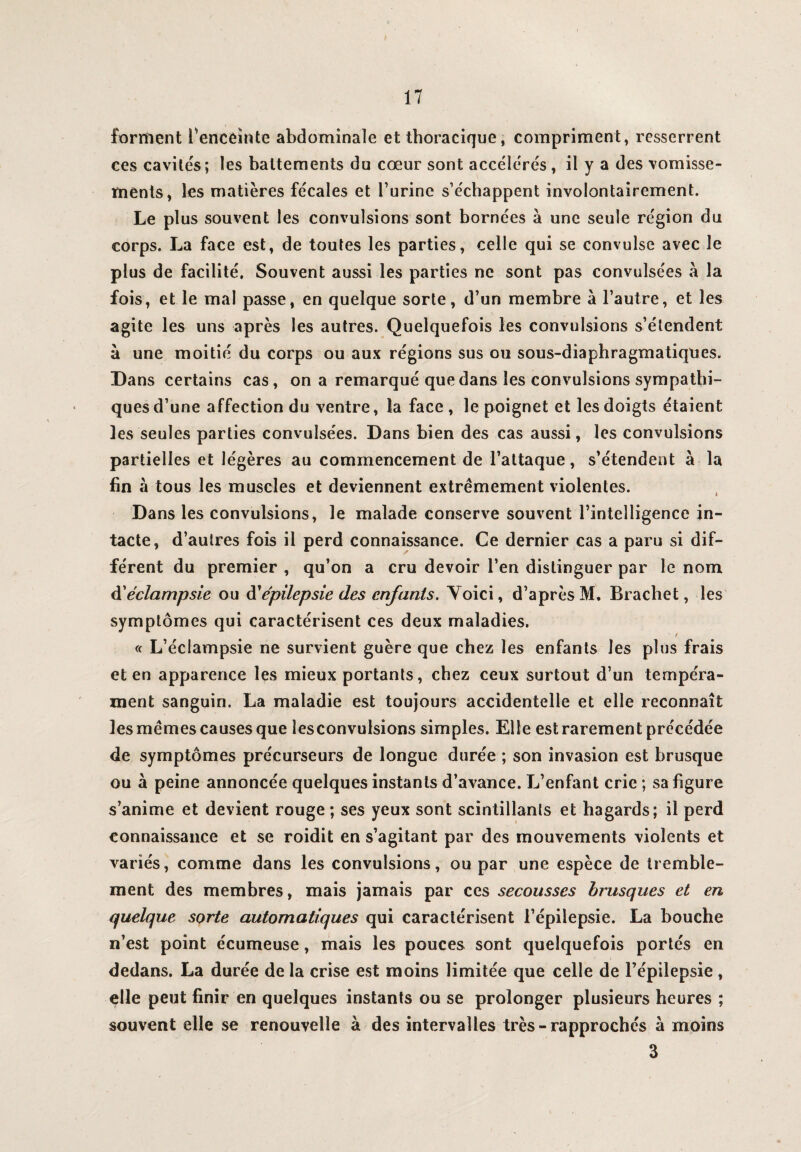 forment Tenceînte abdominale et thoracique, compriment, resserrent ces cavités; les battements du cœur sont accélérés, il y a des vomisse¬ ments, les matières fécales et l’urine s’échappent involontairement. Le plus souvent les convulsions sont bornées à une seule région du corps. La face est, de toutes les parties, celle qui se convulse avec le plus de facilité. Souvent aussi les parties ne sont pas convulsées à la fois, et le mal passe, en quelque sorte, d’un membre à l’autre, et les agite les uns après les autres. Quelquefois les convulsions s’étendent à une moitié du corps ou aux régions sus ou sous-diaphragmatiques. Dans certains cas, on a remarqué que dans les convulsions sympathi¬ ques d’une affection du ventre, la face, le poignet et les doigts étaient les seules parties convulsées. Dans bien des cas aussi, les convulsions partielles et légères au commencement de l’attaque, s’étendent à la fin à tous les muscles et deviennent extrêmement violentes. Dans les convulsions, le malade conserve souvent l’intelligence in¬ tacte, d’autres fois il perd connaissance. Ce dernier cas a paru si dif¬ férent du premier , qu’on a cru devoir l’en distinguer par le nom d'éclampsie ou d’épilepsie des enfants. Yoici, d’après M. Bracliet, les symptômes qui caractérisent ces deux maladies. « L’éclampsie ne survient guère que chez les enfants les plus frais et en apparence les mieux portants, chez ceux surtout d’un tempéra¬ ment sanguin. La maladie est toujours accidentelle et elle reconnaît les mêmes causes que îesconvulsions simples. Elle est rarement précédée de symptômes précurseurs de longue durée ; son invasion est brusque ou à peine annoncée quelques instan ts d’avance. L’enfant crie ; sa figure s’anime et devient rouge ; ses yeux sont scintillants et hagards; il perd connaissance et se roidit en s’agitant par des mouvements violents et variés, comme dans les convulsions, ou par une espèce de tremble¬ ment des membres, mais jamais par ces secousses brusques et en quelque sorte automatiques qui caractérisent l’épilepsie. La bouche n’est point écumeuse, mais les pouces sont quelquefois portés en dedans. La durée de la crise est moins limitée que celle de l’épilepsie, elle peut finir en quelques instants ou se prolonger plusieurs heures ; souvent elle se renouvelle à des intervalles très - rapprochés à moins 3