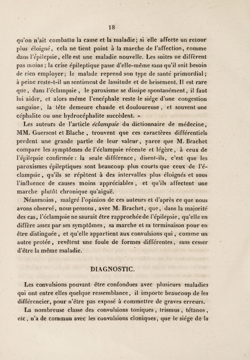 / qu’on n’ait combattu la cause et la maladie ; si elle affecte un retour plus éloigné, cela ne tient point à la marche de l’affection, comme dans l’épilepsie, elle est une maladie nouvelle. Les suites ne diffèrent pas moins ; la crise épileptique passe d’elle-même sans qu’il soit besoin de rien employer; le malade reprend son type de santé primordial; à peine reste-t-il un sentiment de lassitude et de brisement. Il est rare que, dans l’éclampsie , le paroxisme se dissipe spontanément, il faut loi aider, et alors même l’encéphale reste le siège d’une congestion sanguine , la tête demeure chaude et douloureuse , et souvent une cépbalite ou une hydrocéphalite succèdent. » Les auteurs de l’article éclampsie du dictionnaire de médecine, MM. Guersent et Blache , trouvent que ces caractères différentiels perdent une grande partie de leur valeur, parce que M. Brachet compare les symptômes de l’éclampsie récente et légère, à ceux de l’épilepsie confirmée: la seule différence, disent-ils, c’est que les paroxismes épileptiques sont beaucoup plus courts que ceux de l’é¬ clampsie, qu’ils se répètent à des intervalles plus éloignés et sous l’influence de causes moins appréciables , et qu’ils affectent une marche plutôt chronique qu’aiguë. Néanmoins, malgré l’opinion de ces auteurs et d’après ce que nous avons observé, nous pensons, avec M. Brachet, que, dans la majorité des cas, l’éclampsie ne saurait être rapprochée de l’épilepsie, qu’elle en diffère assez par ses symptômes, sa marche et sa terminaison pour en être distinguée , et qu’elle appartient aux convulsions qui, comme un autre protée, revêtent une foule de formes différentes, sans cesser d’être la même maladie. DIAGNOSTIC. Les convulsions pouvant être confondues avec plusieurs maladies qui ont entre elles quelque ressemblance, il importe beaucoup de les » différencier, pour n’être pas exposé à commettre de graves erreurs. La nombreuse classe des convulsions toniques , trismus , tétanos , etc, n’a de commun avec les convulsions cloniques, que le siège de la