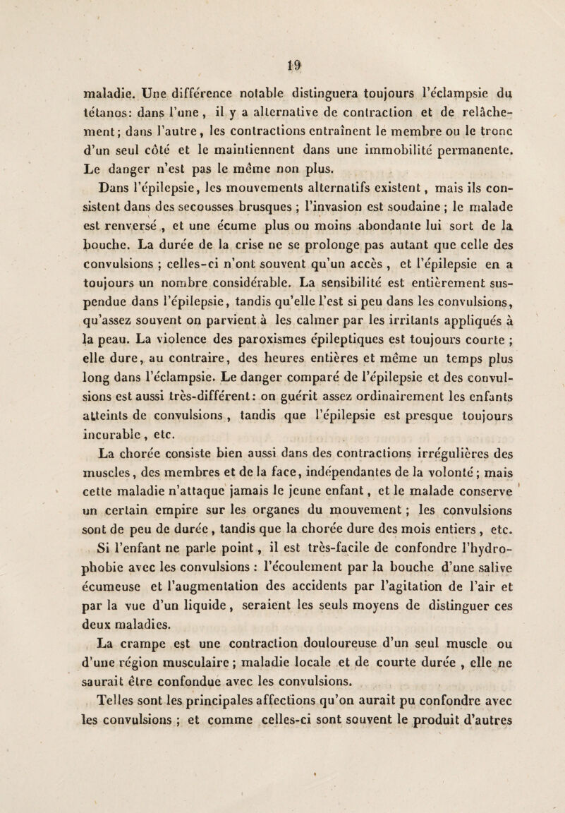 maladie. Une différence notable distinguera toujours l’éclampsie du tétanos: dans l’une, il y a alternative de contraction et de relâche¬ ment; dans l’autre , les contractions entraînent le membre ou le tronc d’un seul côté et le maintiennent dans une immobilité permanente. Le danger n’est pas le meme non plus. Dans l’épilepsie, les mouvements alternatifs existent, mais ils con¬ sistent dans des secousses brusques ; l’invasion est soudaine ; le malade \ ,» • est renversé , et une écume plus ou moins abondante lui sort de la bouche. La durée de la crise ne se prolonge pas autant que celle des convulsions ; celles-ci n’ont souvent qu’un accès , et l’épilepsie en a toujours un nombre considérable. La sensibilité est entièrement sus¬ pendue dans l’épilepsie, tandis qu’elle l’est si peu dans les convulsions, qu’assez souvent on parvient à les calmer par les irritants appliqués à la peau. La violence des paroxismes épileptiques est toujours courte ; elle dure, au contraire, des heures entières et meme un temps plus long dans l’éclampsie. Le danger comparé de l’épilepsie et des convul¬ sions est aussi très-différent: on guérit assez ordinairement les enfants atteints de convulsions , tandis que l’épilepsie est presque toujours incurable, etc. La chorée consiste bien aussi dans des contractions irrégulières des muscles, des membres et de la face, indépendantes de la volonté ; mais cette maladie n’attaque jamais le jeune enfant, et le malade conserve un certain empire sur les organes du mouvement ; les convulsions sont de peu de durée , tandis que la chorée dure des mois entiers , etc. Si l’enfant ne parle point, il est très-facile de confondre l’hydro- phobie avec les convulsions : l’écoulement par la bouche d’une salive écumeuse et l’augmentation des accidents par l’agitation de l’air et par la vue d’un liquide, seraient les seuls moyens de distinguer ces deux maladies. La crampe est une contraction douloureuse d’un seul muscle ou d’une région musculaire ; maladie locale et de courte durée , elle ne saurait être confondue avec les convulsions. Telles sont les principales affections qu’on aurait pu confondre avec les convulsions ; et comme celles-ci sont souvent le produit d’autres