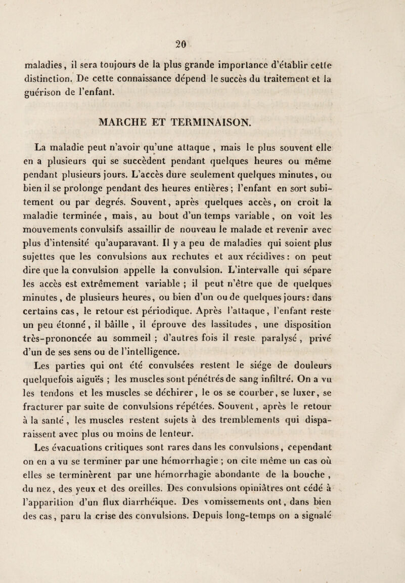 maladies, il sera toujours de la plus grande importance d’établir cette distinction. De cette connaissance dépend le succès du traitement et la guérison de l’enfant. MARCHE ET TERMINAISON. La maladie peut n’avoir qu’une attaque , mais le plus souvent elle en a plusieurs qui se succèdent pendant quelques heures ou même pendant plusieurs jours. L’accès dure seulement quelques minutes, ou bien il se prolonge pendant des heures entières ; l’enfant en sort subi¬ tement ou par degrés. Souvent, après quelques accès, on croit la maladie terminée, mais, au bout d’un temps variable, on voit les mouvements convulsifs assaillir de nouveau le malade et revenir avec plus d’intensité qu’auparavant. Il y a peu de maladies qui soient plus sujettes que les convulsions aux rechutes et aux récidives : on peut dire que la convulsion appelle la convulsion. L’intervalle qui sépare les accès est extrêmement variable ; il peut n’être que de quelques minutes, de plusieurs heures, ou bien d’un ou de quelques jours: dans certains cas, le retour est périodique. Après l’attaque, l’enfant reste un peu étonné, il bâille , il éprouve des lassitudes , une disposition très-prononcée au sommeil ; d’autres fois il reste paralysé , privé d’un de ses sens ou de l’intelligence. Les parties qui ont été convulsées restent le siège de douleurs quelquefois aiguës ; les muscles sont pénétrés de sang infiltré. On a vu les tendons et les muscles se déchirer, le os se courber, se luxer, se fracturer par suite de convulsions répétées. Souvent, après le retour à la santé , les muscles restent sujets à des tremblements qui dispa¬ raissent avec plus ou moins de lenteur. Les évacuations critiques sont rares dans les convulsions, cependant on en a vu se terminer par une hémorrhagie ; on cite même un cas où elles se terminèrent par une hémorrhagie abondante de la bouche , du nez, des yeux et des oreilles. Des convulsions opiniâtres ont cédé à l’apparition d’un flux diarrhéique. Des vomissements ont, dans bien des cas, paru la crise des convulsions. Depuis long-temps on a signalé