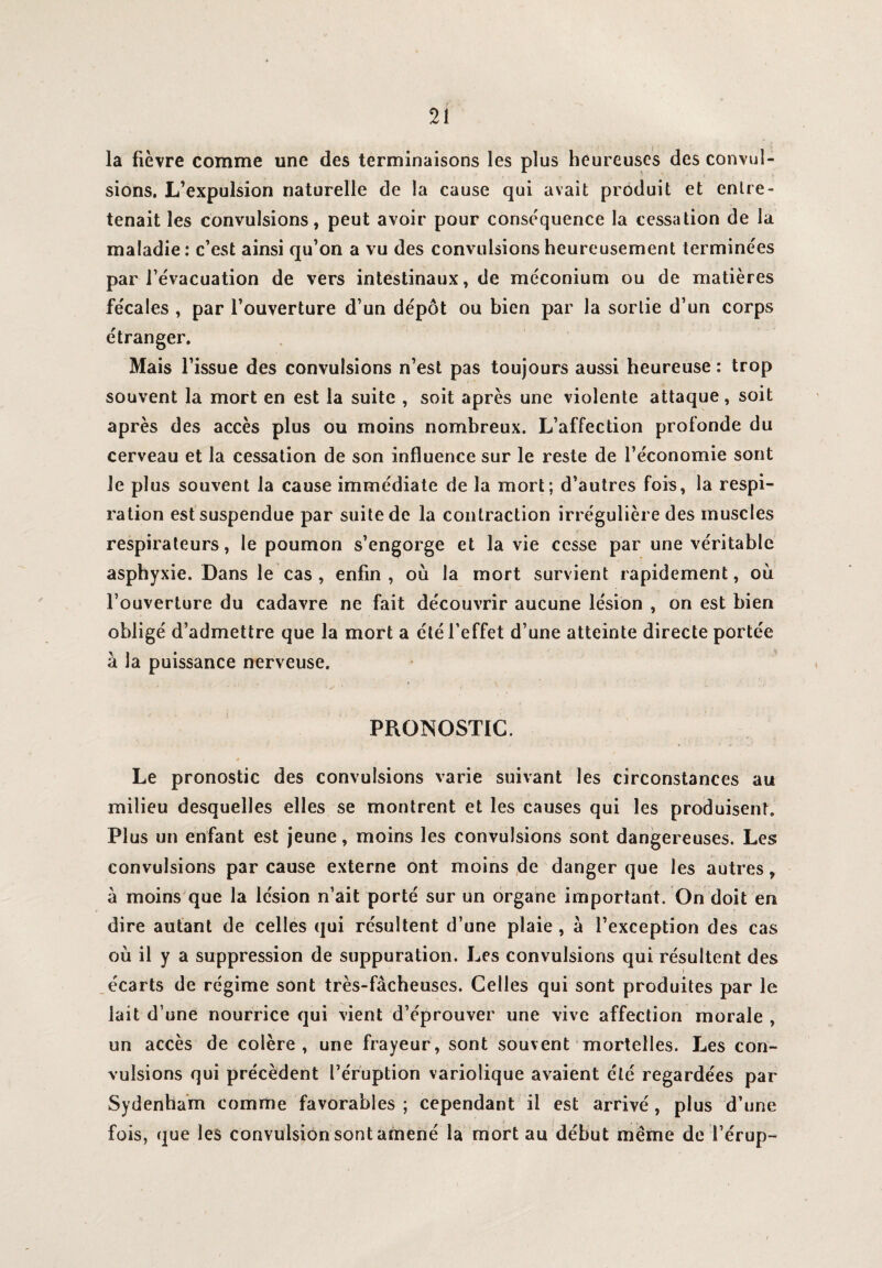 la fièvre comme une des terminaisons les plus heureuses des convul¬ sions. L’expulsion naturelle de la cause qui avait produit et entre¬ tenait les convulsions, peut avoir pour conséquence la cessation de la maladie: c’est ainsi qu’on a vu des convulsions heureusement terminées par l’évacuation de vers intestinaux, de méconium ou de matières fécales , par l’ouverture d’un dépôt ou bien par la sortie d’un corps étranger. Mais l’issue des convulsions n’est pas toujours aussi heureuse : trop souvent la mort en est la suite , soit après une violente attaque, soit après des accès plus ou moins nombreux. L’affection profonde du cerveau et la cessation de son influence sur le reste de l’économie sont le plus souvent la cause immédiate de la mort; d’autres fois, la respi¬ ration est suspendue par suite de la contraction irrégulière des muscles respirateurs, le poumon s’engorge et la vie cesse par une véritable asphyxie. Dans le cas , enfin , où la mort survient rapidement, où l’ouverture du cadavre ne fait découvrir aucune lésion , on est bien obligé d’admettre que la mort a été l’effet d’une atteinte directe portée à la puissance nerveuse. PRONOSTIC. * Le pronostic des convulsions varie suivant les circonstances au milieu desquelles elles se montrent et les causes qui les produisent. Plus un enfant est jeune, moins les convulsions sont dangereuses. Les convulsions par cause externe ont moins de danger que les autres, a moins que la lésion n’ait porté sur un organe important. On doit en dire autant de celles qui résultent d’une plaie , a l’exception des cas où il y a suppression de suppuration. Les convulsions qui résultent des i écarts de régime sont très-fâcheuses. Celles qui sont produites par le lait d une nourrice qui vient d’éprouver une vive affection morale , un accès de colère, une frayeur, sont souvent mortelles. Les con¬ vulsions qui précèdent l’éruption variolique avaient été regardées par Sydenham comme favorables ; cependant il est arrivé, plus d’une fois, que les convulsion sont amené la mort au début même de l’érup-