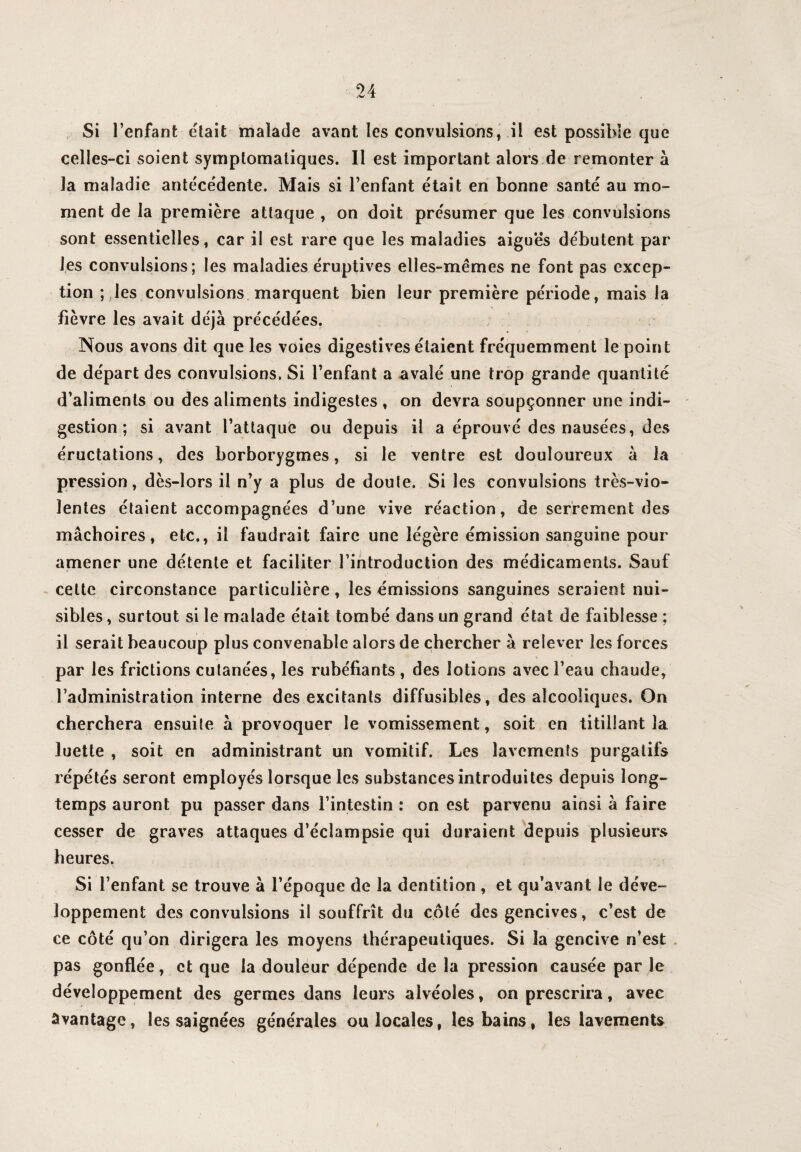 Si l’enfant était malade avant les convulsions, il est possible que celles-ci soient symptomatiques. Il est important alors de remonter à la maladie antécédente. Mais si l’enfant était en bonne santé au mo¬ ment de la première attaque , on doit présumer que les convulsions sont essentielles, car il est rare que les maladies aiguës débutent par les convulsions; les maladies éruptives elles-mêmes ne font pas excep¬ tion ; les convulsions marquent bien leur première période, mais la fièvre les avait déjà précédées. Nous avons dit que les voies digestives étaient fréquemment le point de départ des convulsions. Si l’enfant a avalé une trop grande quantité d’aliments ou des aliments indigestes , on devra soupçonner une indi¬ gestion ; si avant l’attaque ou depuis il a éprouvé des nausées, des éructations, des borborygmes, si le ventre est douloureux à la pression, dès-lors il n’y a plus de doute. Si les convulsions très-vio¬ lentes étaient accompagnées d’une vive réaction, de serrement des mâchoires, etc., il faudrait faire une légère émission sanguine pour amener une détente et faciliter l’introduction des médicaments. Sauf cette circonstance particulière, les émissions sanguines seraient nui¬ sibles , surtout si le malade était tombé dans un grand état de faiblesse ; il serait beaucoup plus convenable alors de chercher à relever les forces par les frictions cutanées, les rubéfiants , des lotions avec l’eau chaude, l’administration interne des excitants diffusibles, des alcooliques. On cherchera ensuite à provoquer le vomissement, soit en titillant la luette , soit en administrant un vomitif. Les lavements purgatifs répétés seront employés lorsque les substances introduites depuis long¬ temps auront pu passer dans l’intestin : on est parvenu ainsi à faire cesser de graves attaques d’éclampsie qui duraient depuis plusieurs heures. Si l’enfant se trouve à l’époque de la dentition , et qu’avant le déve¬ loppement des convulsions il souffrît du côté des gencives, c’est de ce côté qu’on dirigera les moyens thérapeutiques. Si la gencive n’est pas gonflée, et que la douleur dépende de la pression causée par le développement des germes dans leurs alvéoles, on prescrira, avec Avantage, les saignées générales ou locales, les bains, les lavements