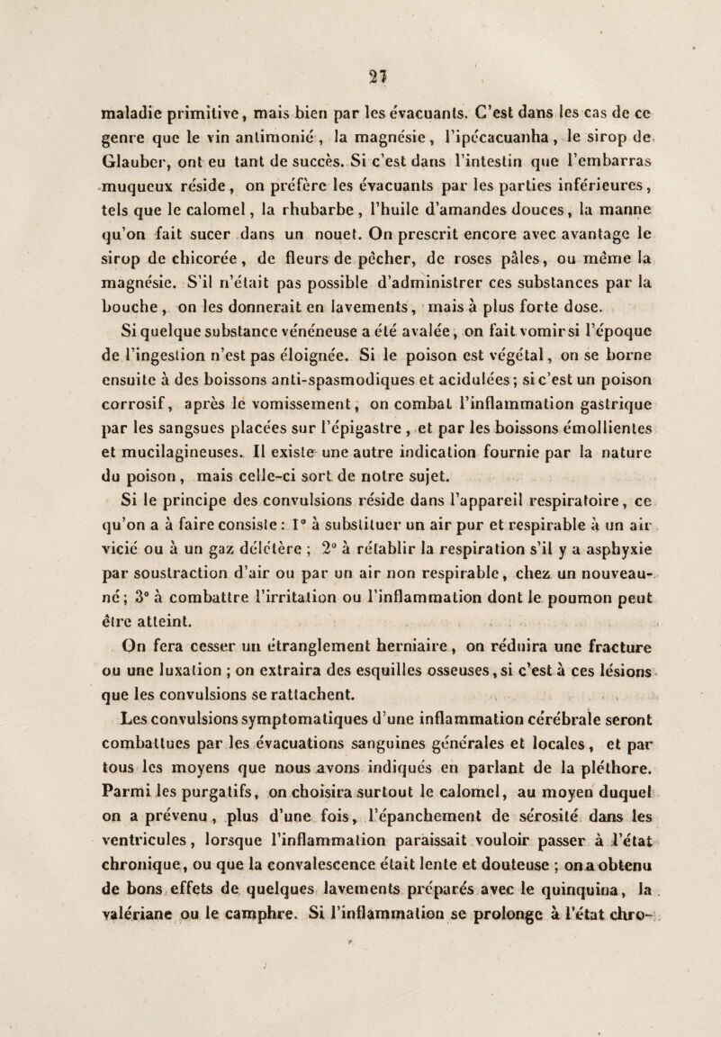 maladie primitive, mais bien par les évacuants. C’est dans les cas de ce genre que le vin anlimonié , la magnésie, l’ipécacuanha, le sirop de Glauber, ont eu tant de succès. Si c’est dans l’intestin que l’embarras muqueux réside , on préfère les évacuants par les parties inférieures, tels que le calomel, la rhubarbe, l’huile d’amandes douces, la manne qu’on fait sucer dans un nouet. On prescrit encore avec avantage le sirop de chicorée, de fleurs de pécher, de roses pâles, ou meme la magnésie. S’il n’était pas possible d’administrer ces substances par la bouche , on les donnerait en lavements, mais à plus forte dose. Si quelque substance vénéneuse a été avalée, on fait vomir si l’époque de l’ingestion n’est pas éloignée. Si le poison est végétal, on se borne ensuite à des boissons anti-spasmodiques et acidulées; si c’est un poison corrosif, après le vomissement, on combat l’inflammation gastrique par les sangsues placées sur l’épigastre , et par les boissons émollientes et mucilagineuses. Il existe une autre indication fournie par la nature du poison, mais celle-ci sort de notre sujet. Si le principe des convulsions réside dans l’appareil respiratoire, ce qu’on a à faire consiste : 1° à substituer un air pur et respirable à un air par soustraction d’air ou par un air non respirable, chez un nouveaux né; 3° à combattre l’irritation ou l’inflammation dont le poumon peut être atteint. On fera cesser un étranglement herniaire, on réduira une fracture ou une luxation ; on extraira des esquilles osseuses,si c’est à ces lésions que les convulsions se rattachent. * . Les convulsions symptomatiques d’une inflammation cérébrale seront combattues par les évacuations sanguines générales et locales, et par tous les moyens que nous avons indiqués en parlant de la pléthore. Parmi les purgatifs, on choisira surtout le calomel, au moyen duquel on a prévenu , plus d’une fois, l’épanchement de sérosité dans les ventricules, lorsque l’inflammation paraissait vouloir passer à l’état chronique, ou que la convalescence était lente et douteuse ; on a obtenu de bons effets de quelques lavements préparés avec le quinquina, la , valériane ou le camphre. Si l’inflammation se prolonge à l’état chro-