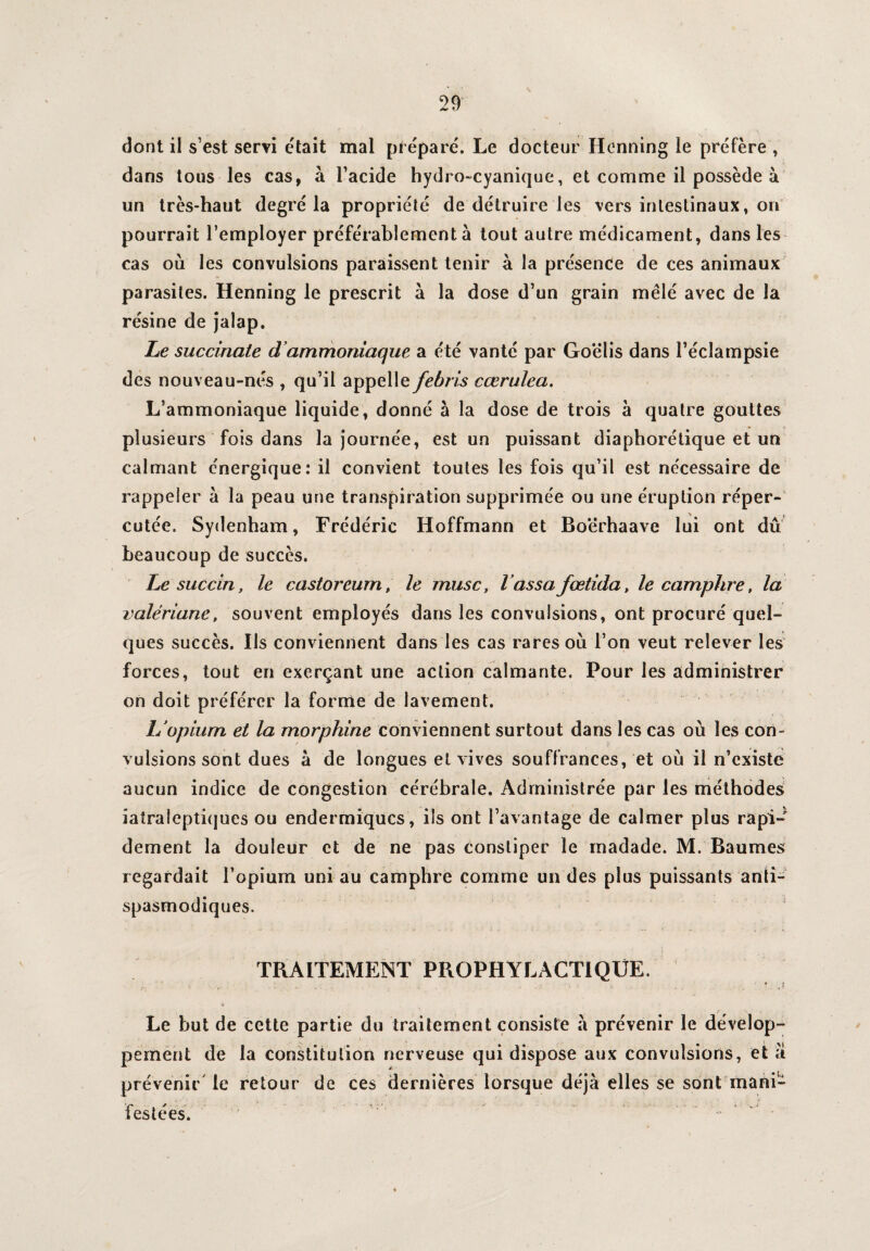 dont il s’est servi était mal préparé. Le docteur Hcnning le préfère , dans tous les cas, à l’acide hydro-cyanique, et comme il possède à un très-haut degré la propriété de détruire les vers intestinaux, on pourrait l’employer préférablement à tout autre médicament, dans les cas où les convulsions paraissent tenir à la présence de ces animaux parasites. Henning le prescrit à la dose d’un grain mêlé avec de la résine de jalap. Le succinale d’ammoniaque a été vanté par Goëlis dans l’éclampsie des nouveau-nés , qu’il appelle febris cœrulea. L’ammoniaque liquide, donné à la dose de trois à quatre gouttes plusieurs fois dans la journée, est un puissant diaphorétique et un calmant énergique: il convient toutes les fois qu’il est nécessaire de rappeler à la peau une transpiration supprimée ou une éruption réper¬ cutée. Sydenham, Frédéric Hoffmann et Boerhaave lui ont du beaucoup de succès. Le succin, le castoreum, le musc, l assa jœtida, le camphre, la valériane, souvent employés dans les convulsions, ont procuré quel¬ ques succès. Ils conviennent dans les cas rares où l’on veut relever les forces, tout en exerçant une action calmante. Pour les administrer on doit préférer la forme de lavement. L’opium et la morphine conviennent surtout dans les cas où les con¬ vulsions sont dues a de longues et vives souffrances, et où il n’existe aucun indice de congestion cérébrale. Administrée par les méthodes iatraleptiques ou endermiqucs, ils ont l’avantage de calmer plus rapi¬ dement la douleur et de ne pas Constiper le rnadade. M. Baumes regardait l’opium uni au camphre comme un des plus puissants anti¬ spasmodiques. TRAITEMENT PROPHYLACTIQUE. Le but de cette partie du traitement consiste à prévenir le dévelop- , pement de la constitution nerveuse qui dispose aux convulsions, et a prévenir le retour de ces dernières lorsque déjà elles se sont mani¬ festées.